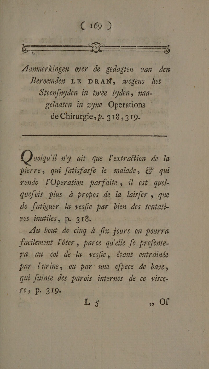 Aanmerkingen over de gedagten van den Beroemden LE DRAN, wegens het Steenfnyden în twee tyden, naa- gelaaten in zyne Operations de Chirurgie, p. 318319. uvoiguil ny ait que Vextration de la pierre, qui fatisfasfe le malade, &amp; qui rende Operation parfaite , il est quel- quefois plus à propos de la laisfer , que de fatiguer la vesfie par bien des tentati- ves inutiles, p. 318. Au bout de cing à fix. jours on pourra facilement Pôter, parce quelle fe prefente- ra au col de la vesfie, érant entrainde par Vurine, ou Par une efpece de bave, gui fuinte des parois internes de ce visce- TC, Pe 319.