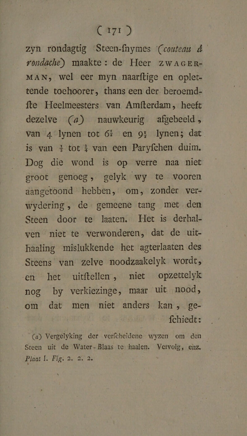 LAKI) zyn rondagtig Steen-fnymes (coutcau d rondache) maakte: de Heer zwacer- MAN, wel eer myn naarftige en oplet- tende toehoorer, thans een der beroemd- fte Heelmeesters van Amfterdam, heeft dezelve (a) nauwkeurig afgebeeld, van 4 Iynen tot 6f en 9t lynen; dat is van 3 tot $ van een Paryfchen duim. Dog die wond is op verre naa niet groot genoeg, gelyk wy te vooren aangetoond hebben, om, zonder ver- wydering , de gemeene tang met den Steen door te laaten. Het is derhal- ven niet te verwonderen, dat de uit- haaling mislukkende het agterlaaten des Steens van zelve noodzaakelyk wordt, en het uitftellen, niet opzettelyk nog by verkiezinge, maar uit nood, om dat men niet anders kan , ge- À fchiedt: Ca) Vergelyking der verfcheidene wyzen om den Steen uit de Water- Blaas te haalen. Vervolg, enz. Plaat 1. Fig. 2. 2. 2 N