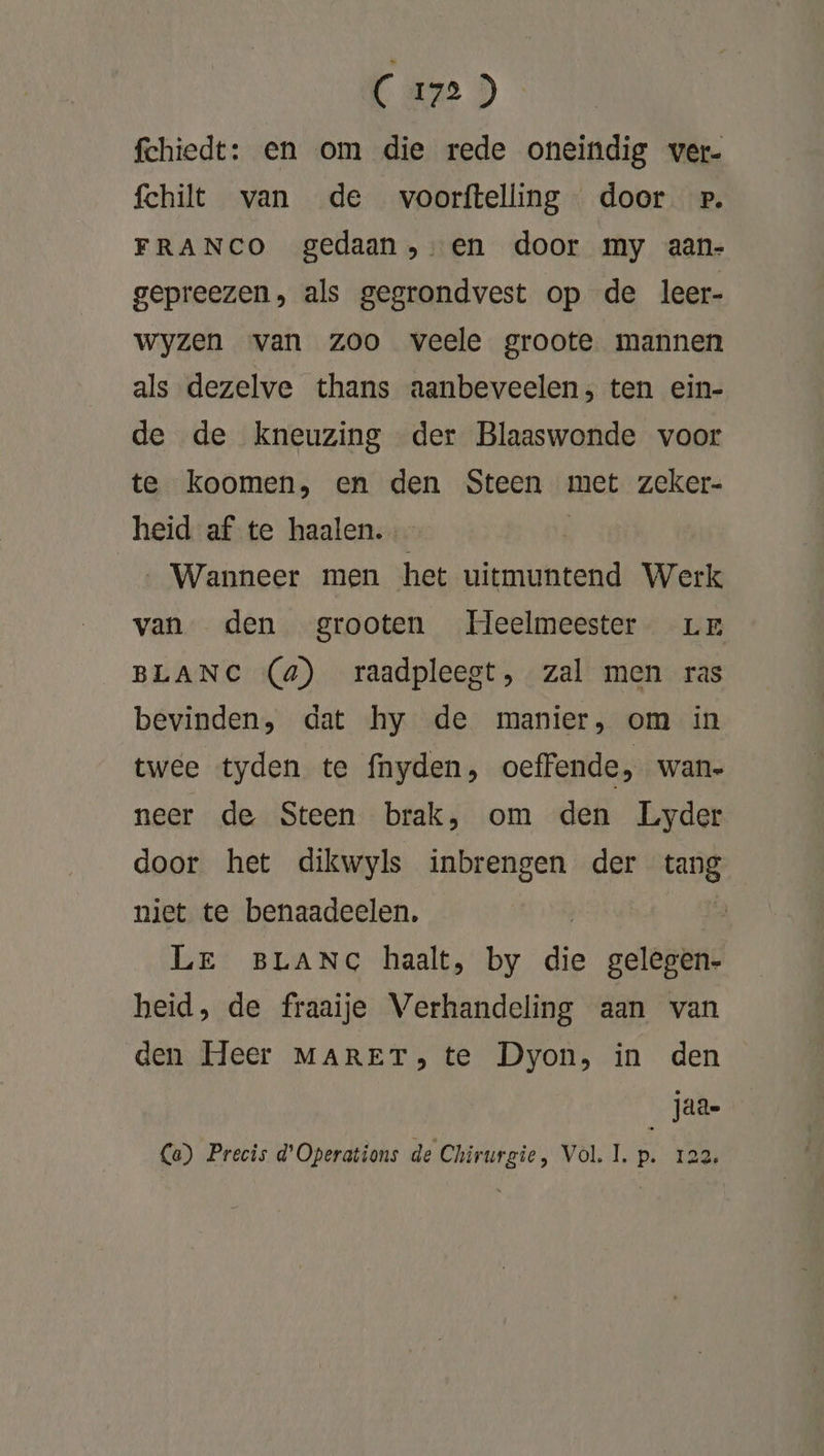 fchiedt: en om die rede oneindig wer. fchilt van de voorftelling door wp. FRANCO gedaan, en door my aan- gepreezen, als gegrondvest op de leer- wyzen van zoo veele groote mannen als dezelve thans aanbeveelen; ten ein- de de kneuzing der Blaaswonde voor te koomen, en den Steen met zeker- heid af te haalen. _… Wanneer men het uitmuntend Werk van den grooten Heelmeester Lr BLANC (4) raadpleegt, zal men ras bevinden, dat hy de manier, om in twee tyden te fnyden, oeffende, wane neer de Steen brak, om den Lyder door het dikwyls inbrengen der is. niet te benaadeelen, Le BLANC haalt, by die gelegen- heid, de fraaije Verhandeling aan van den Heer MARET, te Dyon, in den Jaa- Ca) Precis d’Operations de Chirurgie, Vol, IL. 8 122,