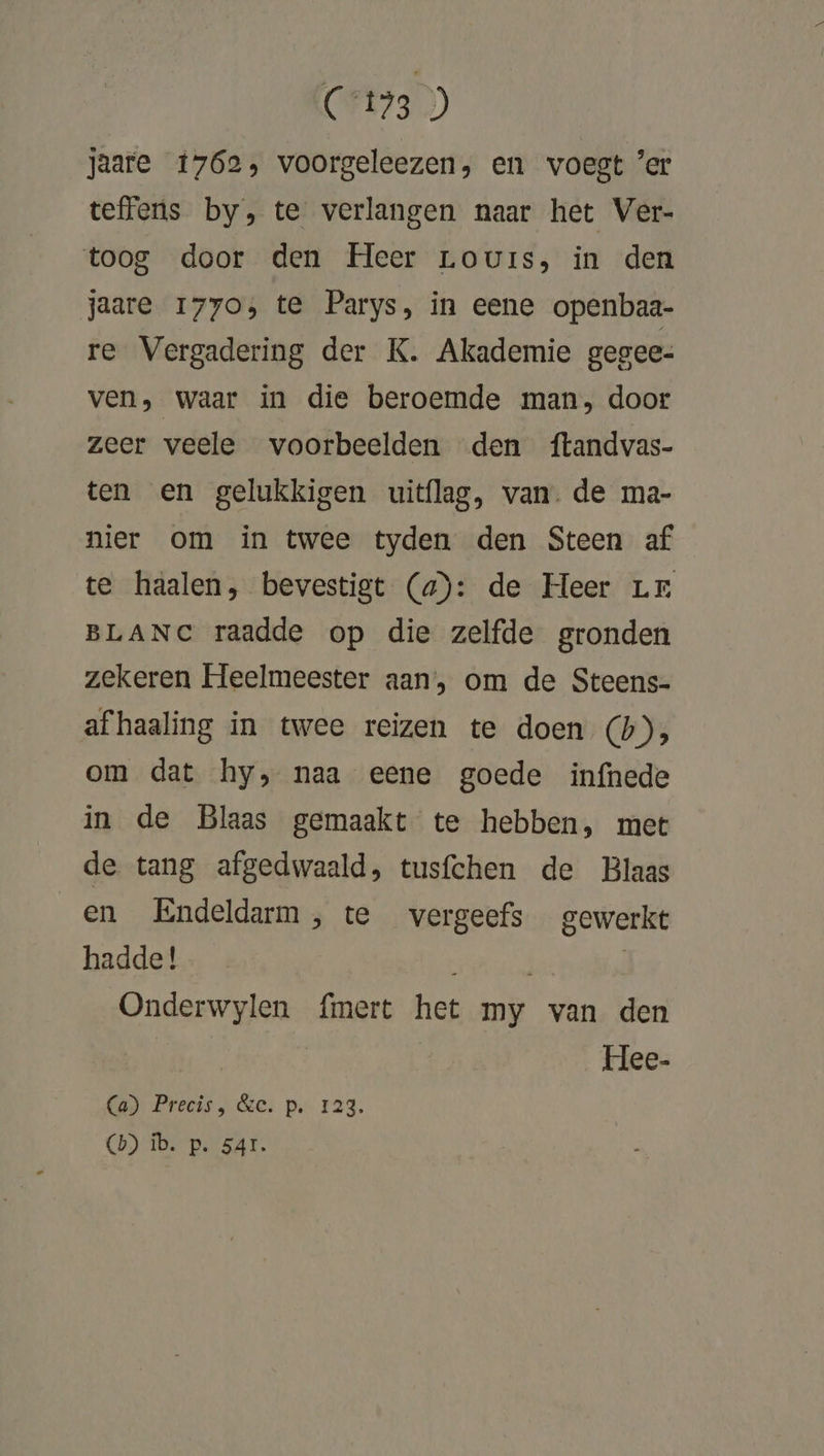 jaare 1762, voorgeleezen, en voegt ’er teffens by, te verlangen naar het Ver- toog door den Heer Louis, in den jaare 1770; te Parys, in eene openbaa- re Vergadering der K. Akademie gegee- ven, waar in die beroemde man, door zeer veele voorbeelden den ftandvas- ten en gelukkigen uitflag, van. de ma- nier om in twee tyden den Steen af te haalen, bevestigt (a): de Heer Lr BLANC raadde op die zelfde gronden zekeren Heelmeester aan, om de Steens- afhaaling in twee reizen te doen (bh), om dat hy, naa eene goede infnhede in de Blaas gemaakt te hebben, met de tang afgedwaald, tusfchen de Blaas en Endeldarm, te vergeefs gewerkt hadde! | | Onderwylen {mert het my van den | Hee- Gad Precis, &amp;e. p. 123. (b) ib. p. 541.