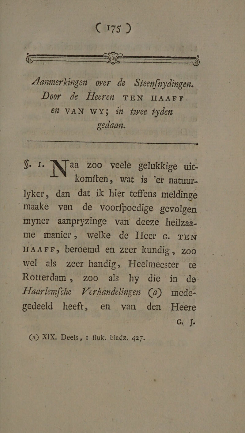 € irals) CE Ee TS Aanmerkingen over de Steenfnydingen. Door de Heeren TEN HAAFF EN VAN WY5 in twee tyden gedaan. Be Te N% zoo veele gelukkige uit- [ komften, wat is ’er natuur- lyker, dan dat ik hier teffens meldinge maake van de voorfpoedige gevolgen myner aanpryzinge van deeze heilzaa- me manier, welke de Heer Go. TEN HAAFF, beroemd en zeer kundig , zoo wel als zeer handig, Heelmeester te Rotterdam , zoo als hy die in de- Haarlemfche Verhandelingen (a) mede- gedeeld heeft, en van den Heere GED