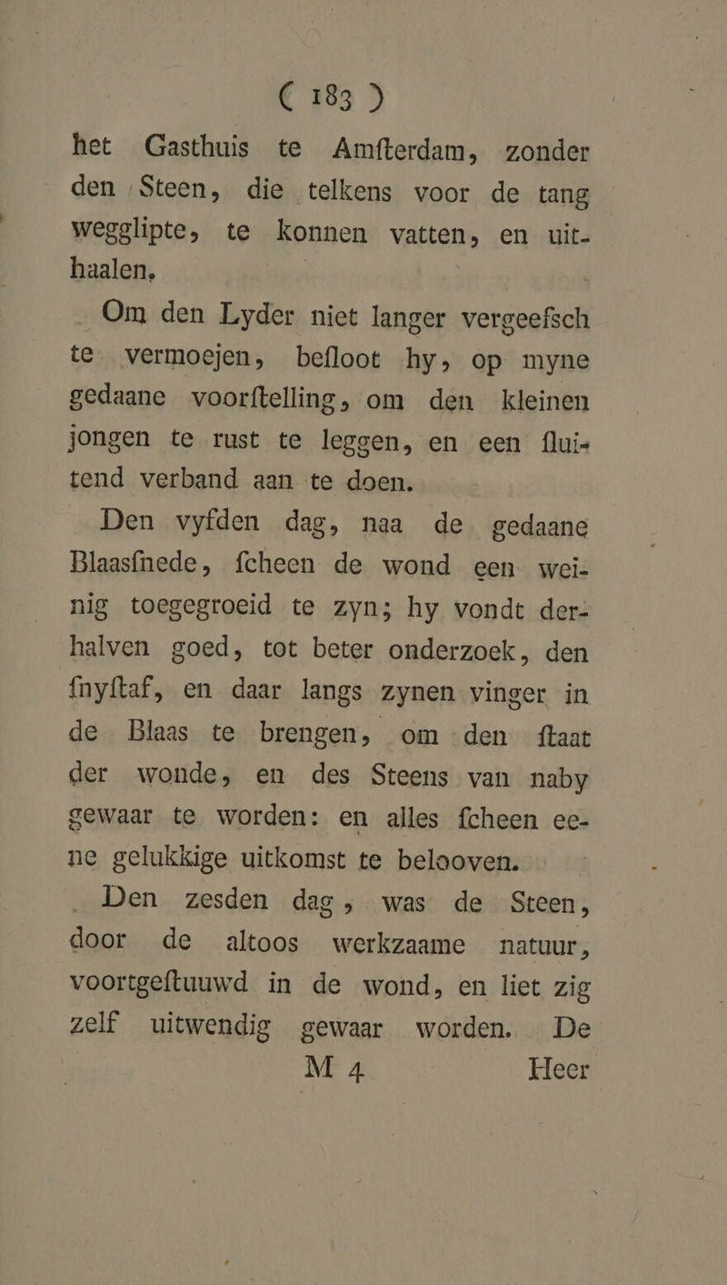 het Gasthuis te Amfterdam, zonder den Steen, die telkens voor de tang wegglipte, te konnen vatten, en uit- haalen, | „Om den Lyder niet langer vergeefsch te vermoejen, befloot hy, op myne gedaane voorftelling, om den kleinen jongen te rust te leggen, en een flui- tend verband aan te doen. Den vyfden dag, naa de gedaane Blaasfnede, fcheen de wond een wei- nig toegegroeid te zyn; hy vondt der: halven goed, tot beter onderzoek, den {nyftaf, en daar langs zynen vinger in de Blaas te brengen, om den taat der wonde, en des Steens van naby gewaar te worden: en alles fcheen eec- ne gelukkige uitkomst te belaoven. Den zesden dag ,. was de Steen, door de altoos werkzaame natuur, voortgeftuuwd in de wond, en liet zig zelf uitwendig gewaar worden. De M 4 Heer