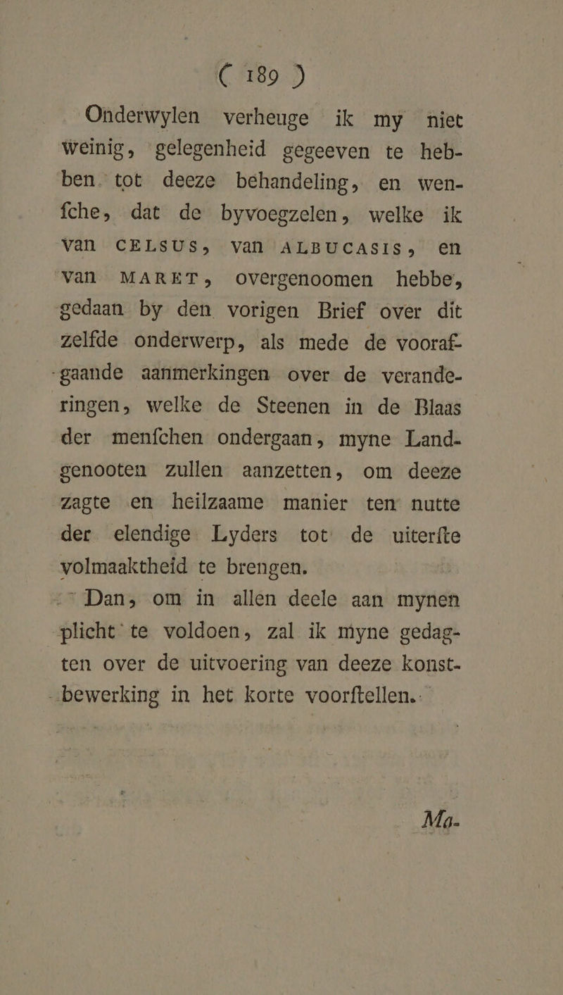 (F8) Onderwylen verheuge ik my niet weinig, gelegenheid gegeeven te heb- ben. tot deeze behandeling, en wen- fche, dat de byvoegzelen, welke ik van CELSUS, van ALBUCASIS, en van MARET, overgenoomen hebbe, gedaan by den vorigen Brief over dit zelfde onderwerp, als mede de vooraf. gaande aanmerkingen over de verande- ringen, welke de Steenen in de Blaas der menfchen ondergaan, myne Land- genooten zullen aanzetten, om deeze zagte en heilzaame manier ten nutte der elendige Lyders tot de uiterfte volmaaktheid te brengen. Dan, om in allen deele aan mynen plicht te voldoen, zal ik myne gedag- ten over de uitvoering van deeze konst- „bewerking in het korte voorftellen. Mg.