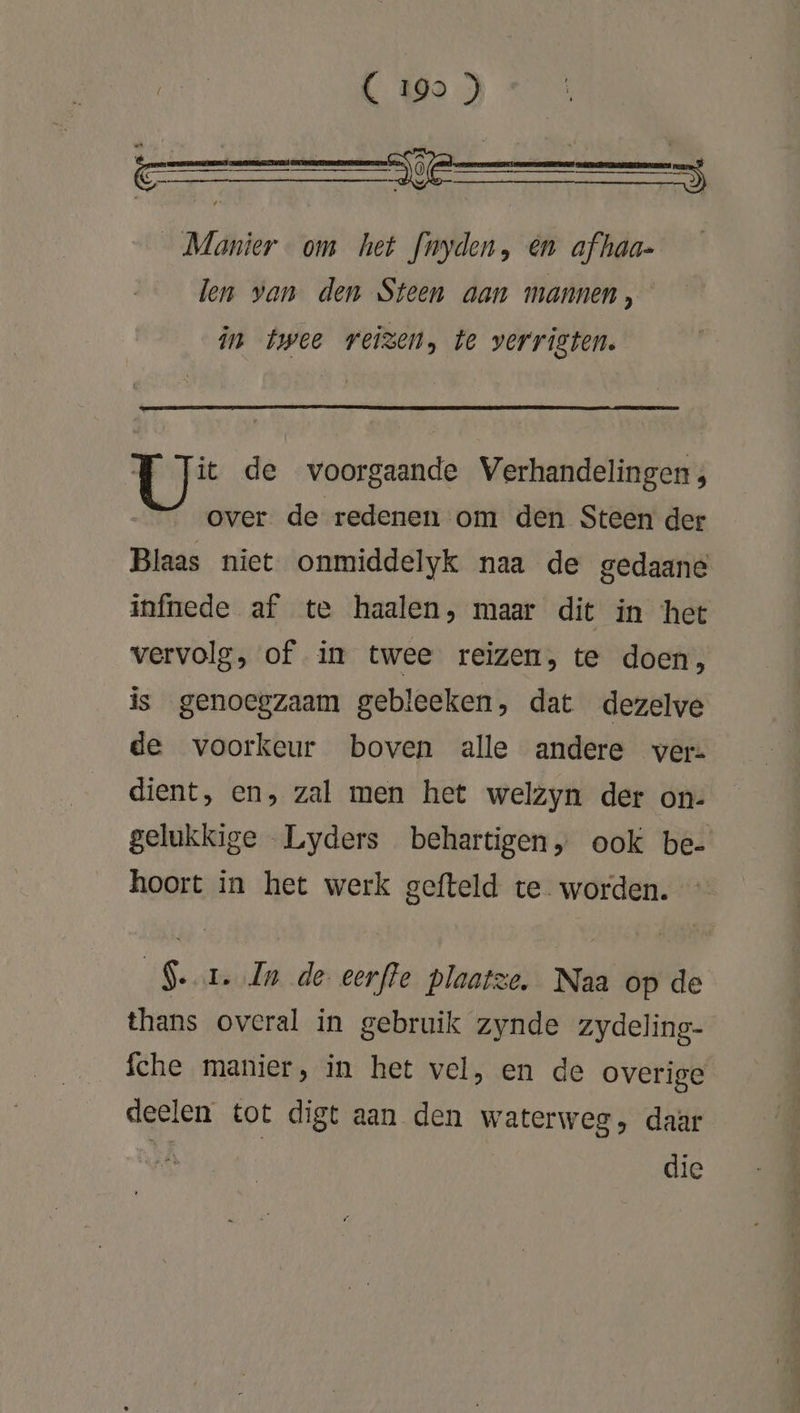 Manier om het fnyden, en afhaa- len van den Steen aan mannen, in twee reizen, te verrigten. Ls de voorgaande Verhandelingen, over. de redenen om den Steen der Blaas niet onmiddelyk naa de gedaane infnede af te haalen, maar dit in het vervolg, of in twee reizen, te doen, is genoegzaam gebleeken, dat dezelve de voorkeur boven alle andere ver= dient, en, zal men het welzyn der on- gelukkige Lyders behartigen, ook be- hoort in het werk gefteld te worden. Ser. In de eerffe plaatze. Naa op de thans overal in gebruik zynde zydeling- fche manier, in het vel, en de overige deelen tot digt aan den waterweg, daar + die