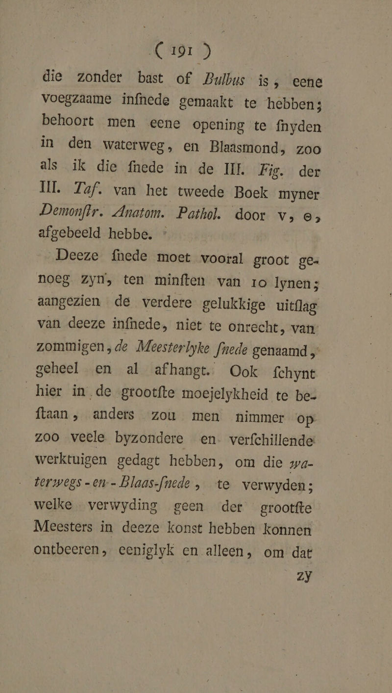 MC ADT ) die zonder bast of Bulbus is ‚ eene voegzaame infhede gemaakt te hebben: behoort men eene opening te fnyden in den waterweg, en Blaasmond, zoo als ik die fnede in de IL Fis. der UI. 7af. van het tweede Boek myner Demonftr. Anatom. Pathol. door v‚, os afgebeeld hebbe. Deeze fhede moet vooral groot ge- noeg Zyn, ten minften van ro Iynen; aangezien de verdere gelukkige uitflag van deeze infhede, niet te onrecht, van zommigen, de Meesterlyke fnede genaamd „ geheel en al afhangt. Ook fchynt hier inde grootfte moejelykheid te be- ftaan, anders zou men nimmer op zoo veele byzondere en verfchillende werktuigen gedagt hebben, om die wa- torwegs -en-- blaas-fnede , te verwyden; welke verwyding geen der grootte Meesters in deeze konst hebben konnen ontbeeren, eceniglyk en alleen, om dat Zy