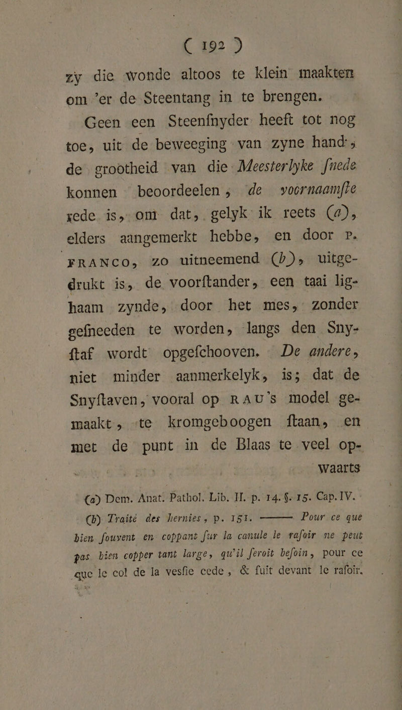 zy die wonde altoos te klein maakten om ‘er de Steentang in te brengen. Geen een Steenfnyder heeft tot nog toe, uit de beweeging van zyne hand; de grootheid van die. Meesterlyke fnede konnen beoordeelen ; de voornaamfte rede is, om dat, gelyk ik reets (4), elders aangemerkt hebbe, en door P. FRANCO, zo uitneemend (b)» uitge- drukt is, de voorftander, een taai lig- haam zynde, door het mes, zonder gefneeden te worden, langs den Sny- {taf. wordt opgefchooven. De andere, niet minder aanmerkelyk, iss dat de Snyftaven, vooral op RAU's model ge- maakt, «te kromgeboogen ftaan, en met de punt in de Blaas te veel op- waarts (Ca) Dem. Anat. Pathol. Lib. II. Pp. 14. 9-15. Cap. IV. CB) Traité des hernies, p. ISLE. Pour ce quê bien fouvent en coppant fur la canule le rafoir ne peut pas bien copper tant large, qu'il feroit befoin, pour ce age Ie eol de la vesfie cede, &amp; fuit devant le rafoir,