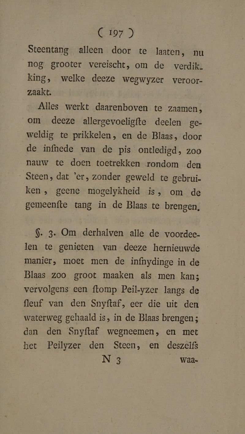 C 107 ) Steentang alleen door te laaten, nu nog grooter vereischt, om de verdik. king, welke deeze wegwyzer veroor- zaakt. Alles werkt daarenboven te zaamen, om deeze allergevoeligfte deelen ge- weldig te prikkelen, en de Blaas, door de infhede van de pis ontledigd, zoo nauw te doen toetrekken rondom den Steen, dat ‘er, zonder geweld te gebrui. ken ‚ geene mogelykheid is, om de gemeenfte tang in de Blaas te brengen, $. 3. Om derhalven alle de voordee- len te genieten van deeze hernieuwde manier, moet men de infnhydinge in de Blaas zoo groot maaken als men kans vervolgens een {lomp Peil-yzer langs de fleuf van den Snyftaf, eer die uit den waterweg gehaald is, in de Blaas brengen ; dan den Snyftaf wegneemen, en met het Peilyzer den Steen, en deszelfs N 3 Waa-