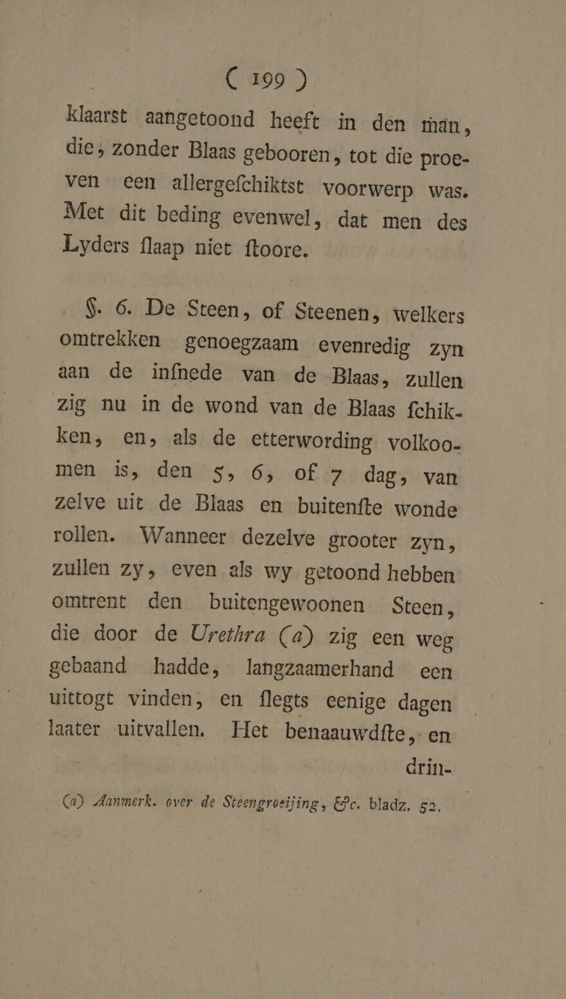 klaarst aangetoond heeft in den hán, die, zonder Blaas gebooren, tot die proe- ven een allergefchiktst voorwerp was, Met dit beding evenwel, dat men des Lyders flaap niet ftoore. $. 6. De Steen, of Steenen, welkers omtrekken genoegzaam evenredig zyn aan de infnede van de Blaas, zullen zig nu in de wond van de Blaas fchik. ken, en, als de etterwording volkoo- men is, den 5, 6, of 7 dag, van zelve uit de Blaas en buitenfte wonde rollen. Wanneer dezelve grooter zyn, zullen zy, even als wy getoond hebben omtrent den buitengewoonen Steen n die door de Urethra (a) zig een weg gebaand hadde, langzaamerhand een uittogt vinden, en flegts eenige dagen laater uitvallen. Het benaauwdfte„ en drin- Ca) Aammerk. over de Steengroeijing, Ec. bladz. 52.