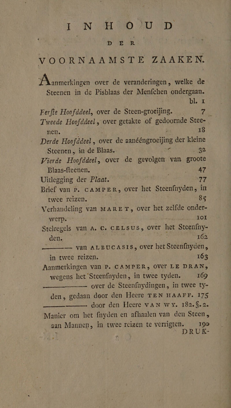 IN EMV D | D ER VOORNAAMSTE ZAAKEN. ÍN zamen over de veranderingen, welke de Steenen in de Pisblaas der Menfchen ondergaan. bl KA Ferfte Hoofddeel, over de Steen-groeijing. 7 Tweede ere „ over getakte of esdoode Stee- nen. 18 Derde Hoofddeel , over de mole der kleine Steenen „ in de Blaas. 5 vt Wierde Hoofddeel, over de gevolgen: * van groote Blaas-fteenen. BR ve Uitlegging der Plaat. | 77 Brief van P. CAMPER, over het Steenfnyden, in twee reizen. As, 85 Verhandeling van MARE T, over het zelfde onder- werp. ‘ _Ior Stcelregels van A. €, CELSUS, over het Stcenfny- „den. | d 162 — van ALBUCASIS, over het Steenfnyden, in twee reizen. 163 Aanmerkingen van P. CAMPER, OVEr LE DRANs wegens het 'Steenfnyden, in twee tyden. 169 —_—- over de Steenfnydingen, in twee ty- den, gedaan door den Heere TEN HAAFF. 175 door den Heere vAN wy. 182.$.2. Manier om het fnyden en afhaalen van den Steen, aan Mannen, in twee reizen te verrigten. 190 EE / DRUK- eenma
