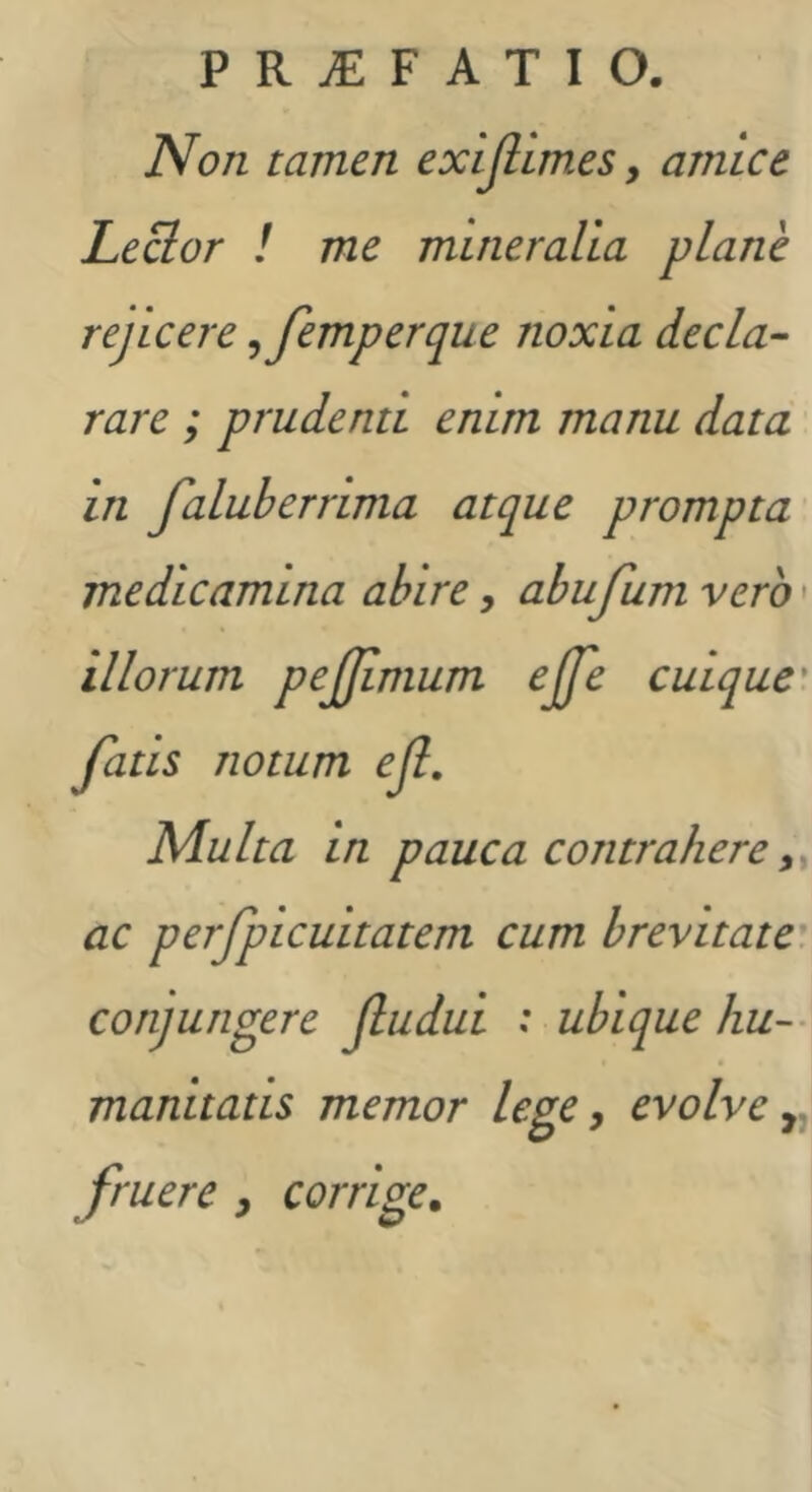 Non tamen exijlimes, amice Lector l me mineralia plane rejicere ^femperque noxia decla- rare ; prudenti enim manu data in faluberrima atque prompta medicamina abire, abujum vero • illorum pejjimum ejje cuique' fatis notum eJI, Multa in pauca contrahere ac perfpicuitatem cum brevitate, conjungere jludui : ubique hu-- manitatis memor lege y evolve fruere y corrige.