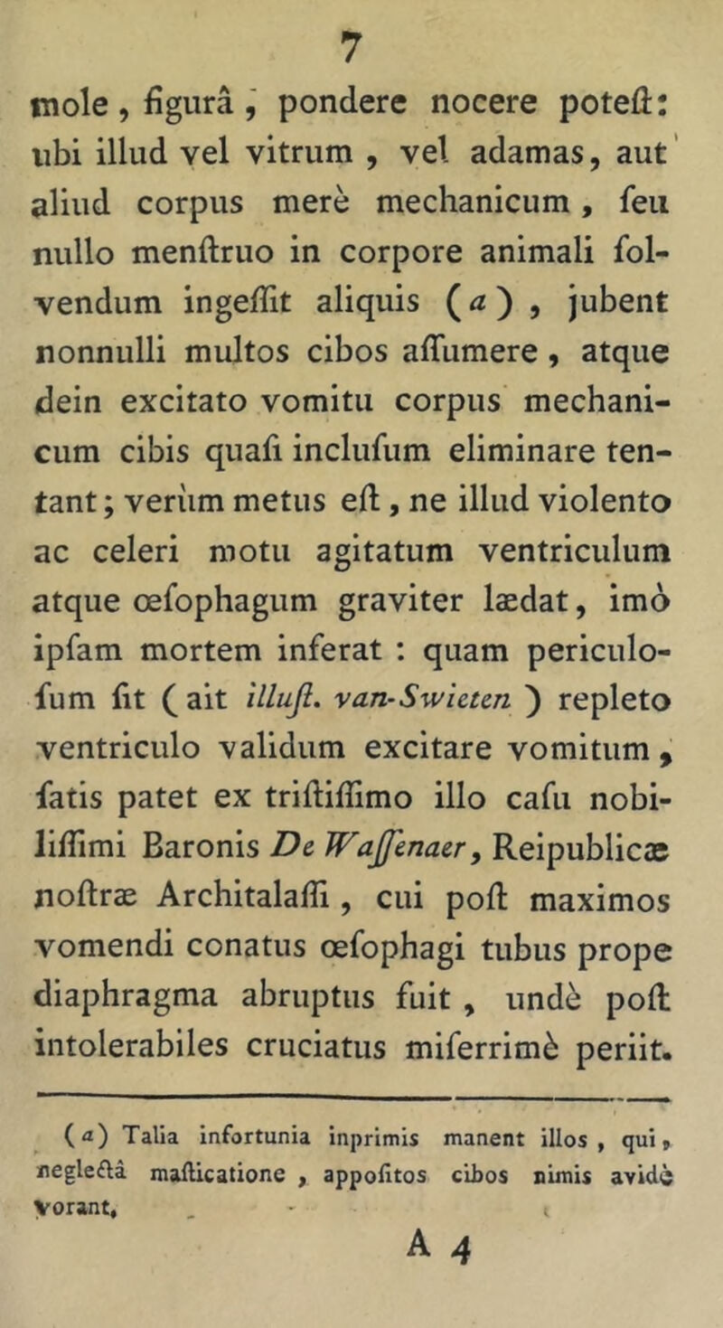 mole , figura , pondere nocere potefi: ubi illud vel vitrum , vel adamas, aut' aliud corpus mere mechanicum, feu nullo menftruo in corpore animali fol- vendum ingefTit aliquis () , jubent nonnulli multos cibos afTumere, atque dein excitato vomitu corpus mechani- cum cibis quafi inclufum eliminare ten- tant; veriim metus eft, ne illud violento ac celeri motu agitatum ventriculum atque cefophagum graviter laedat, imo ipfam mortem inferat ; quam periculo- fum fit ait illujl. van~Swietcn ') repleto ventriculo validum excitare vomitum, fatis patet ex triftiflimo illo cafu nobi- liflimi Baronis De. Wajfenaer, Reipublicas noftrae ArchitalafTi, cui pofl: maximos vomendi conatus oefophagi tubus prope diaphragma abruptus fuit , und^ poft intolerabiles cruciatus miferrim^ periit. (a) Talia Infortunia inprimis manent illos, qui, neglefta malUcatione , appofitos cibos nimis avide vorant, A 4