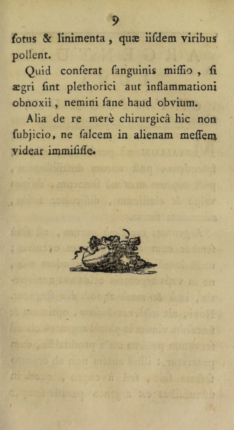 fotus & linimenta, quae iifdem viribus pollent. Quid conferat fanguinis miflio , fi aegri lint plethorici aut inflammationi obnoxii, nemini fane haud obvium. Alia de re mere chirurgica hic non fubjicio, ne falcem in alienam meflem videar immififle* a