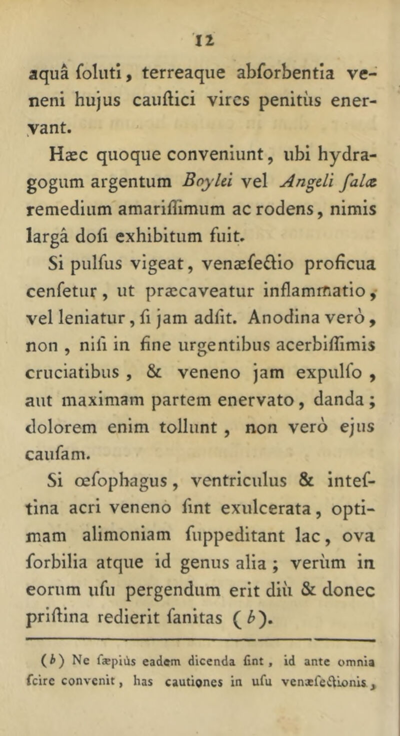 aqua foluti, terreaqiie abforbentia ve- neni hujus caudici vires penitus ener- yant. Haec quoque conveniunt, ubi hydra- gogum argentum Boyhi vel Angdi falae. remedium amariflimum ac rodens, nimis larga dofi exhibitum fuit. Si pulfus vigeat, venaefedio proficua cenfetiir , ut praecaveatur inflammatio vel leniatur, fi jam adflt. Anodina vero , non , nifi in fine urgentibus acerbiflimis cruciatibus , & veneno jam expulfo , aut maximam partem enervato, danda; dolorem enim tollunt , non vero ejus caufam. Si oefophagus, ventriculus & intef- tina acri veneno fint exulcerata, opti- mam alimoniam fuppeditant lac, ova forbilia atque id genus alia ; verum in eorum ufii pergendum erit diii & donec priflina redierit fanitas (i) Ne faepiiis eadem dicenda fint. Id ante omnia fcire convenit, has cautiones in ufu venxfeftLonii,