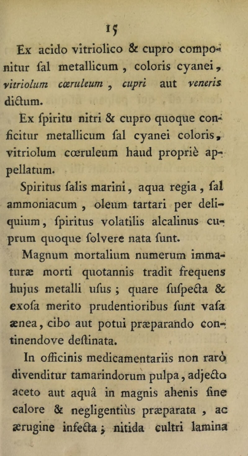 Ex acido vltriolico & cupro compo- nitur fal metallicum , coloris cyanei, yitriolum cmuUum , cupri aut veneris di£tum. Ex fpiritu nitri & cupro quoque con- ficitur metallicum fal cyanei coloris, vitriolum cceruleum haud proprii apr pellatum. Spiritus falis marini, aqua regia , fal ammoniacum , oleum tartari per deli- quium , fpiritus volatilis alcalinus cu- prum quoque folvere nata funt. Magnum mortalium numerum imma- turae morti quotannis tradit frequens hujus metalli iifus ; quare fufpeda & exofa merito prudentioribus funt vafa aenea, cibo aut potui praeparando con-; tinendove deftinata. In officinis medicamentariis non raro divenditur tamarindorum pulpa, adjeda aceto aut aqua in magnis ahenis fine calore & negligentius praeparata , ac aerugine infefta > nitida cultri lamina