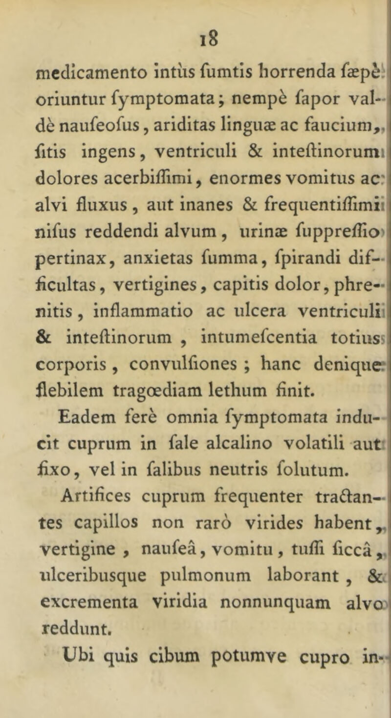 medicamento intiis fumtis horrenda fcep2;:j oriuntur fymptomata; nempe fapor val-- de naufeofus, ariditas linguae ac faucium„( fitis ingens, ventriculi & inteftinorumij dolores acerbiffimi, enormes vomitus ac:, alvi fluxus , aut inanes & frequentiflimii' nifus reddendi alvum , urinae fiipprefrion pertinax, anxietas fumma, fpirandi dif—i ficultas, vertigines, capitis dolor, phre- nitis , inflammatio ac ulcera ventriculil & inteftinorum , intumefeentia totiussj corporis , convulfiones ; hanc denique? flebilem tragoediam lethum finit. Eadem fere omnia fymptomata indu- cit cuprum in fale alcalino volatili aut; i fixo, vel in falibus neutris folutum. Artifices cuprum frequenter tranan- tes capillos non raro virides habent^ vertigine , naufea, vomitu , tufli ficca,, ulceribusque pulmonum laborant , & excrementa viridia nonnunquam alva^ reddunt. Ubi quis cibum potumve cupro in-