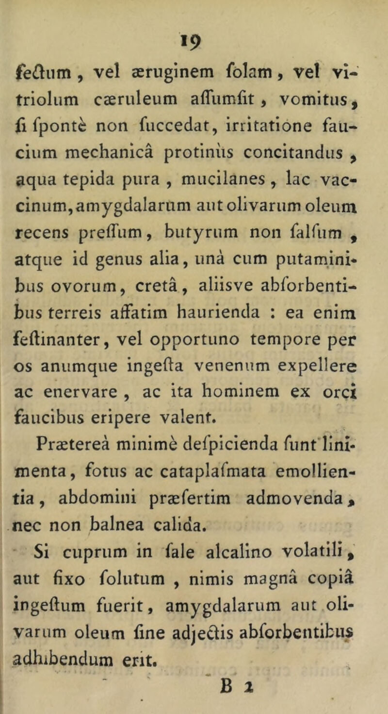 fe£liim , vel aeruginem folam, vel vi- triolum caeruleum afliimfit, vomitus, fi fponte non fuccedat, irritatione fau- cium mechanica protinus concitandus , aqua tepida pura , mucilanes , lac vac- cinum,amygdalarum aut olivarum oleum recens preffum, butyrum non falfiim , atque id genus alia, una cum putamjni* bus ovorum, creta, aliisve abforbenti- bus terreis affatim haurienda : ea enim feftinanter, vel opportuno tempore per os anumque ingefta venenum expellere ac enervare , ac ita hominem ex orci faucibus eripere valent. Praeterea minime defpicienda fiinfllm- menta, fotus ac cataplafmata emollien- tia , abdomini praefertim admovenda, nec non balnea calida. Si cuprum in fale alcalino volatili, aut fixo folutum , nimis magna copia ingeftum fuerit, amygdalarum aut oli- varum oleum fine adje^is abforbentibus adhibendum erit. ‘ B 2