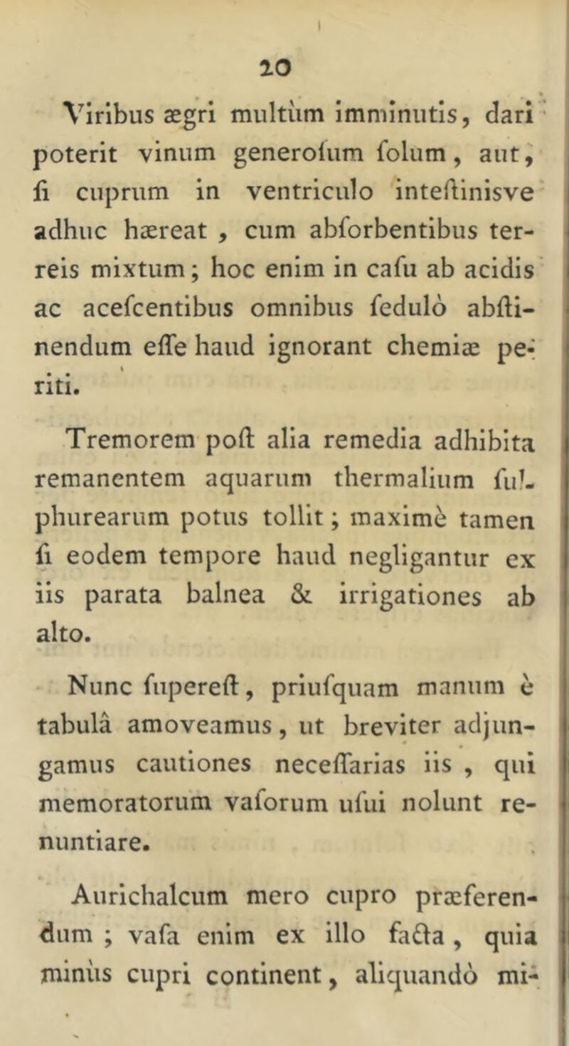 20 Viribus asgri multum imminutis, dari • poterit vinum generolum folum, aiit^ li cuprum in ventriculo inteftinisve' adhuc haereat , cum abforbentibus ter- reis mixtum; hoc enim in cafu ab acidis ac acefcentibus omnibus fedulo abfti- nendum effe haud ignorant chemiae pe- % riti. Tremorem pofl: alia remedia adhibita remanentem aquarum thermalium fid. phurearum potus tollit; maximi tamen fi eodem tempore haud negligantur ex iis parata balnea & irrigationes ab alto. Nunc fiipereft, priufquam manum e tabula amoveamus, ut breviter adjun- gamus cautiones neceffarias iis , qui memoratorum vaforum ufui nolunt re- nuntiare. Aurichalcum mero cupro praeferen- dum ; vafa enim ex illo fada, quia miniis cupri continent, aliquando mi-