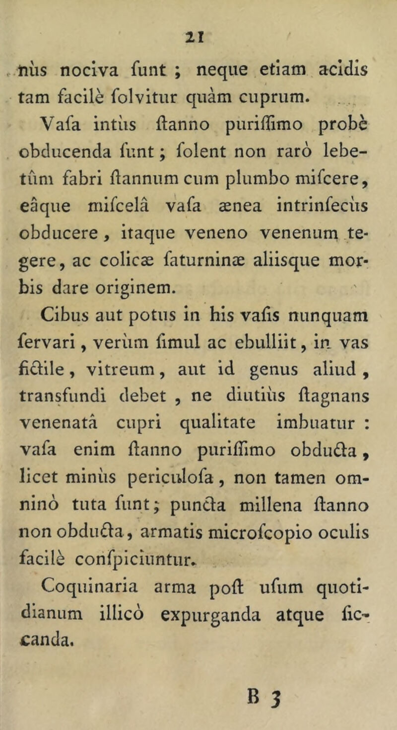, ftiis nociva funt ; neque etiam acidis tam facile folvitur quam cuprum. Vafa intiis ftanno puriffimo probe obducenda funt; folent non raro lebe- tum fabri liannum cum plumbo mifcere, eaque mifcela vafa aenea intrinfeciis obducere, itaque veneno venenum te- gere, ac colicae faturninae aliisque mor- bis dare originem. Cibus aut potus in his valis nunquam fervari, verum limul ac ebulliit, in. vas fictile, vitreum, aut id genus aliud , transfundi debet , ne diutius flagnans venenata cupri qualitate imbuatur : vafa enim ftanno puriffimo obdufta, licet miniis periculofa, non tamen om- nino tuta funt; puncta millena ftanno non obdufta, armatis microfcopio oculis facili confpiciuntur» Coquinaria arma poft ufum quoti- dianum illico expurganda atque fic- £anda.