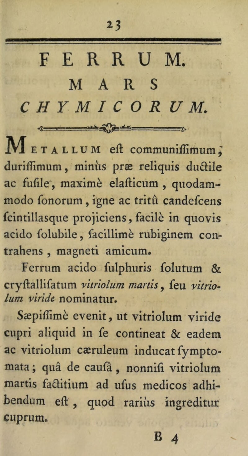 »3 FERRUM. MARS CHYMJCOR U M. ■S ■ ». M E T A L L u 31 eft communiflimum l duriflimum, minus pros reliquis dudile ac fufile‘, maxime elafticum , quodam- modo fonorum, igne ac tritu candefcens fcintillasque projiciens, facili in quovis acido folubile, facillime rubiginem con- trahens , magneti amicum. Ferrum acido fulphuris folutum & cryftallifatum vitriolum manis, feu vitrio- Ium viride nominatur, Saepiflim^ evenit, ut vitriolum viride cupri aliquid in fe contineat & eadem ac vitriolum caeruleum inducat fympto- mata; qua de caufa, nonnifi vitriolum martis faditium ad ufus medicos adhi- bendum eft , quod rariiis ingreditur cuprum,