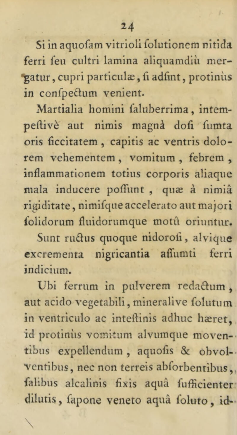 14 Si in aquofam vitrioli folutloncm nitida ferri feu cultri lamina aliquamdiu mer- •^gatiir, cupri particulae, fi adfint, protinus in confpe£lum venient. Martialia homini faluberrima, intem- peftiv^ aut nimis magna doli fumta oris ficcitatem , capitis ac ventris dolo- rem vehementem , vomitum , febrem , inflammationem totius corporis aliaqiie mala inducere pofliint , quae a nimia rigiditate, nimifque accelerato aut majori folidorum fluidorumque motu oriuntur. Sunt rufius quoque nidoroli, alvique excrementa nigricantia affumti ferri indicium. Ubi ferrum in pulverem redaflum , aut acido vegetabili, mineralive folutum in ventriculo ac inteftinis adhuc haeret, id protinus vomitum alvumque moven-- tibus expellendum , aquofis & obvol-- ventibus, nec non terreis abforbentibus,, falibus alcallnis fixis aqua fufficienter' dilutis, fapone veneto aqua foluto, id-
