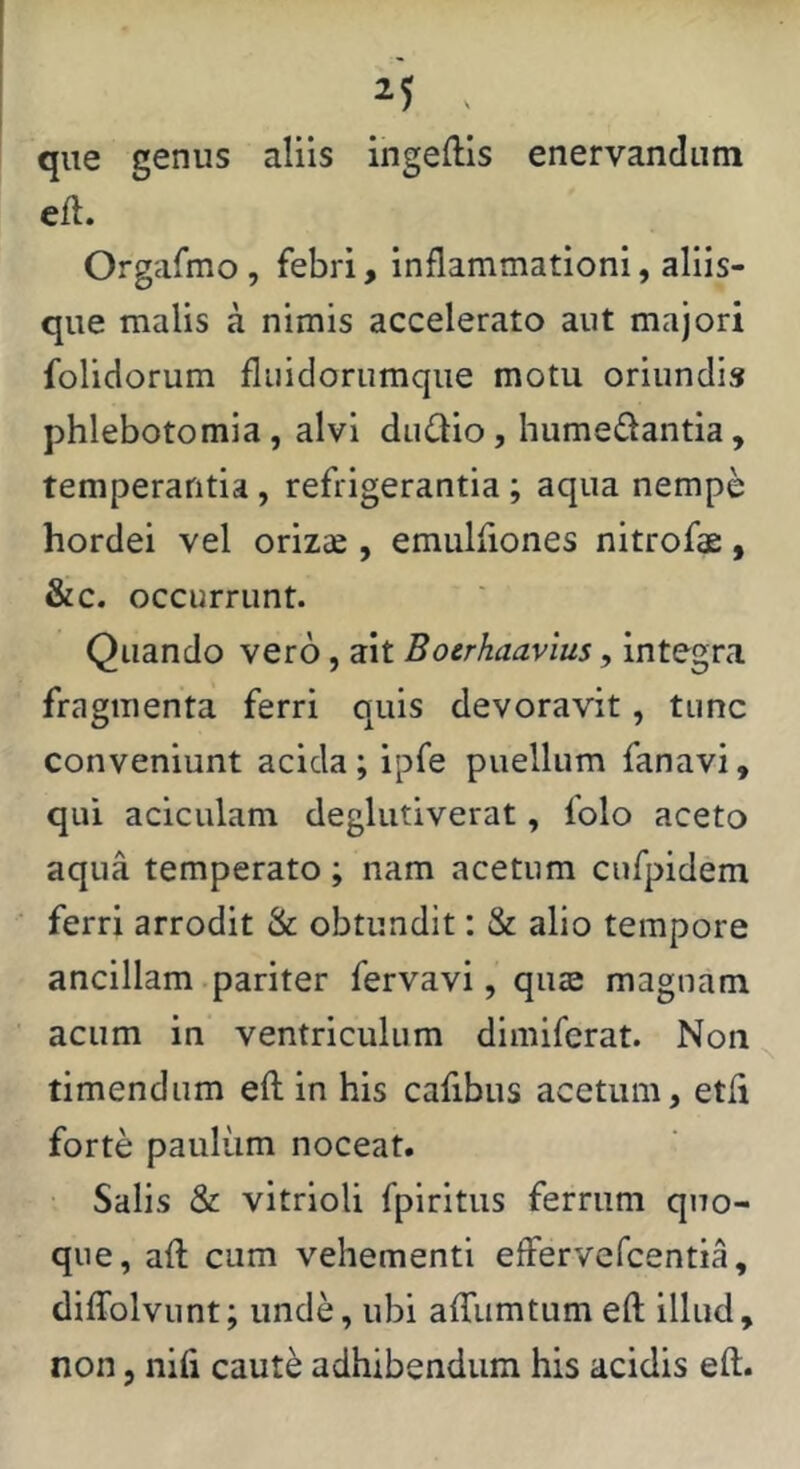 . que genus aliis ingeftis enervandum eil. Orgafmo, febri, inflammationi, aliis- que malis a nimis accelerato aut majori folidorum fliiidorumque motu oriundis phlebotomia, alvi dudio, humedantia, temperantia, refrigerantia; aqua nempe hordei vel orizse , emulfiones nitrofs:, &c. occurrunt. Quando vero, ait Boerhaavlus, integra fragmenta ferri quis devoravit, tunc conveniunt acida; ipfe puellum fanavi, qui aciculam deglutiverat, folo aceto aqua temperato ; nam acetum cufpidem ferri arrodit & obtundit: & alio tempore ancillam .pariter fervavi, quse magnam acum in ventriculum dimiferat. Non timendum efl in his cafibus acetum, etfi forte paulum noceat. Salis & vitrioli fpiritus ferrum quo- que, afl cum vehementi effervefcentia, diffolvunt; unde, ubi affumtum eft illud,