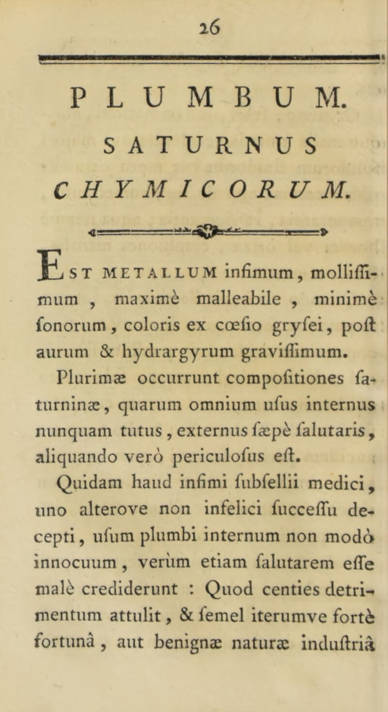 PLUMBUM. SATURNUS CHYMICORUM. <■ =,1. Fi ST METALLUM infimum, mollifli-• mum , maxime malleabile , minimi- fononim, coloris ex ccefio gryfei, poft aurum & hydrargyrum graviflimum, Phirima: occurrunt compofitiones fa- turninas, quarum omnium ufus internus nunquam tutus , externus fasp^ falutaris , aliquando vero periculofi.is efi. Quidam haud infimi fubfellii medici, uno alterove non infelici fucceffu de- cepti , ufum plumbi internum non modo innocuum , veriim etiam falutarem efle mal6 crediderunt ; Quod centies detri- mentum attulit, & femel iterumve fort^ fortuna, aut benignae naturx indufiria