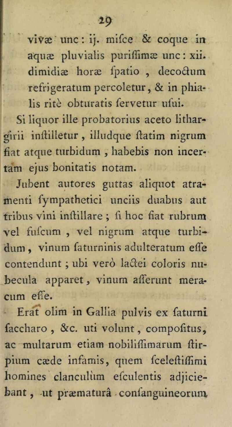 vivae'une: Ij. mifee & coque in aquae pluvialis puriffimae iinc: xii. dimidiae horae fpatio , decodum refrigeratum percoletur, & in phia- lis rite obturatis fervetur iifui. ' Si liquor ille probatorius aceto lithar- guii inftilletur , illudque ftatim nigrum fiat atque turbidum , habebis non incer- jtam ejus bonitatis notam. ' Jubent autores guttas aliquot atra- menti fympathetici unciis duabus aut tribus vini inftillare ; fi hoc fiat rubrum vel fufeum , vel nigrum atque turbi- dum , vinum faturninis adulteratum effe contendunt; ubi vero ladei coloris nu- becula apparet, vinum afferunt mera^ cum effe. - Er^ olim in Gallia pulvis ex faturni faccharo , &c. uti volunt, compofitus, ac multarum etiam nobiliflimarum ftir- pium caede infamis, quem fceleftiffimi homines clanculum efculentis adjicie- bant , -ut praematura confanguineorunx