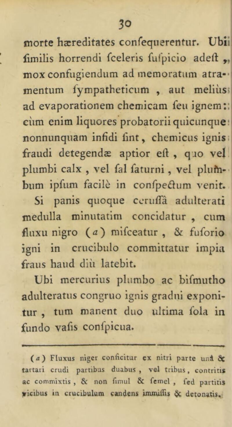 morte hacreditates conreqiierentiir. Ubii' flmilis horrendi fceleris fulpiclo adeft 9, mox confugiendum ad memoratum atra-*! mentum iympatheticum , aut meliiissl ad evaporationem chemicam feu ignem;:i ciim enim liquores probatoriiquicunqiie!' nonniinqiiam infidi fint, chemicus ignis it fraudi detegendas aptior eft , quo vel plumbi calx , vel fal faturni, vel plufti-- biim ipfum facile' in confpedum venit. Si panis quoque cerufla adulterati medulla miniitatim concidatur , cum fluxu nigro (^z) mifeeatur , & fuforio igni in crucibulo committatur impia fraus haud diii latebit. Ubi mercurius plumbo ac bifmutho adulteratus congruo ignis gradni exponi- tur , tum manent duo ultima fola in fundo vafis confpicua. (a) Fluxus niger conficitur cx nitri parte uni Sc tartati crudi partibus duabus , vel tribus, contritis ac commixtis , & non fimul & femel , fed partitis vicibus in crucibulum candens inunlfiis detonatis.