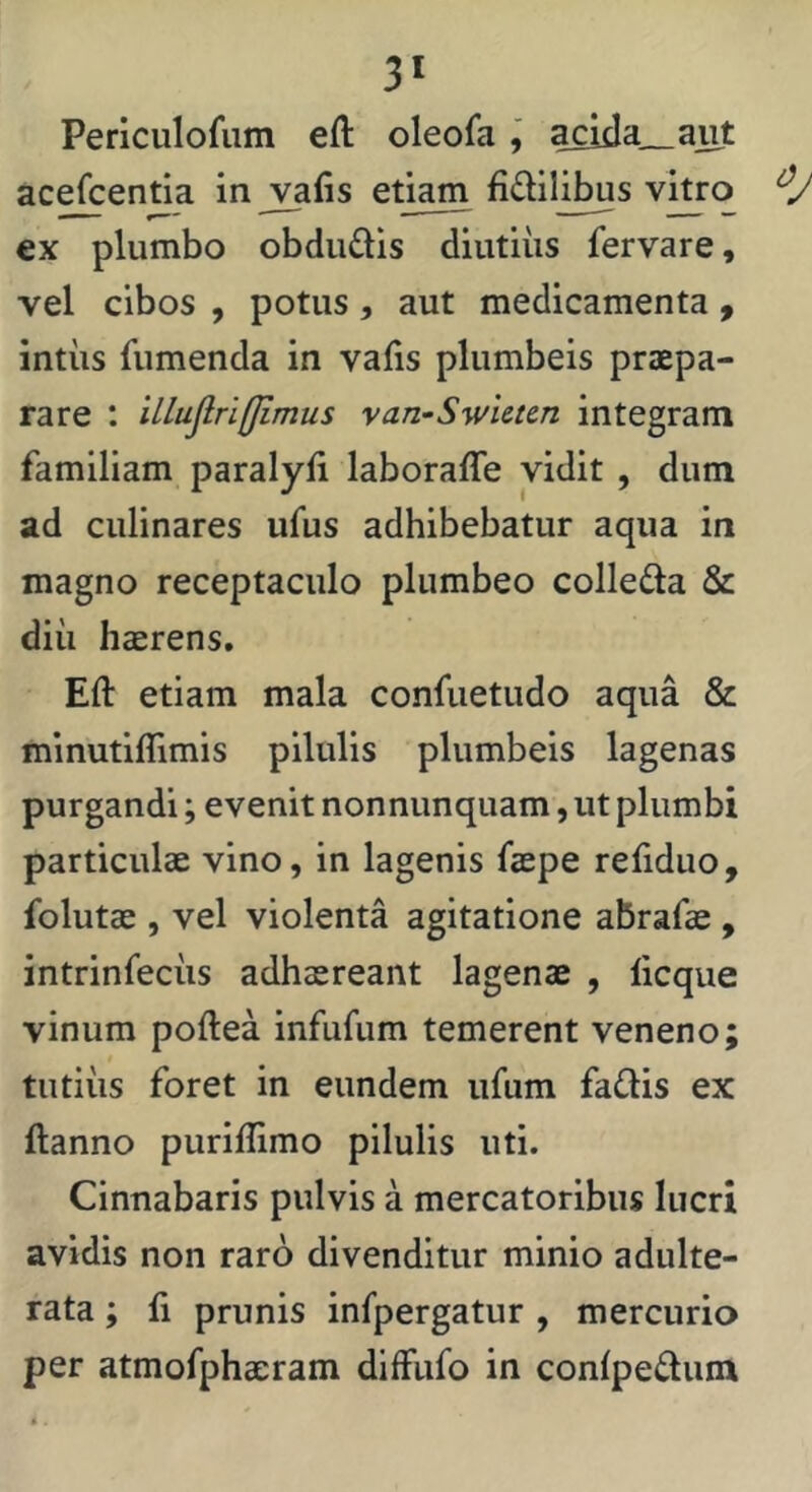 3* Perlculofiim eft oleofaacida_aiit acefcentia injyfis etiam fidilibus v^o €x plumbo obduQis diutiiis fervare, vel cibos , potus, aut medicamenta, intiis fiimenda in vafis plumbeis praepa- rare : illujlri(fimus yan-SwUttn integram familiam paralyii laboraffe vidit , dum ad culinares ufus adhibebatur aqua in magno receptaculo plumbeo colle£la & diii haerens. Eft etiam mala confuetudo aqua & minutiflimis pilulis plumbeis lagenas purgandi; evenit nonnunquam, ut plumbi particulae vino, in lagenis faepe refiduo, folutae , vel violenta agitatione abrafae, intrinfecus adhaereant lagenae , licque vinum poftea infufum temerent veneno; tutius foret in eundem ufum fadis ex ftanno puriflimo pilulis uti. Cinnabaris pulvis a mercatoribus lucri avidis non raro divenditur minio adulte- rata ; fi prunis infpergatur , mercurio per atmofphaeram diffufo in confpedum