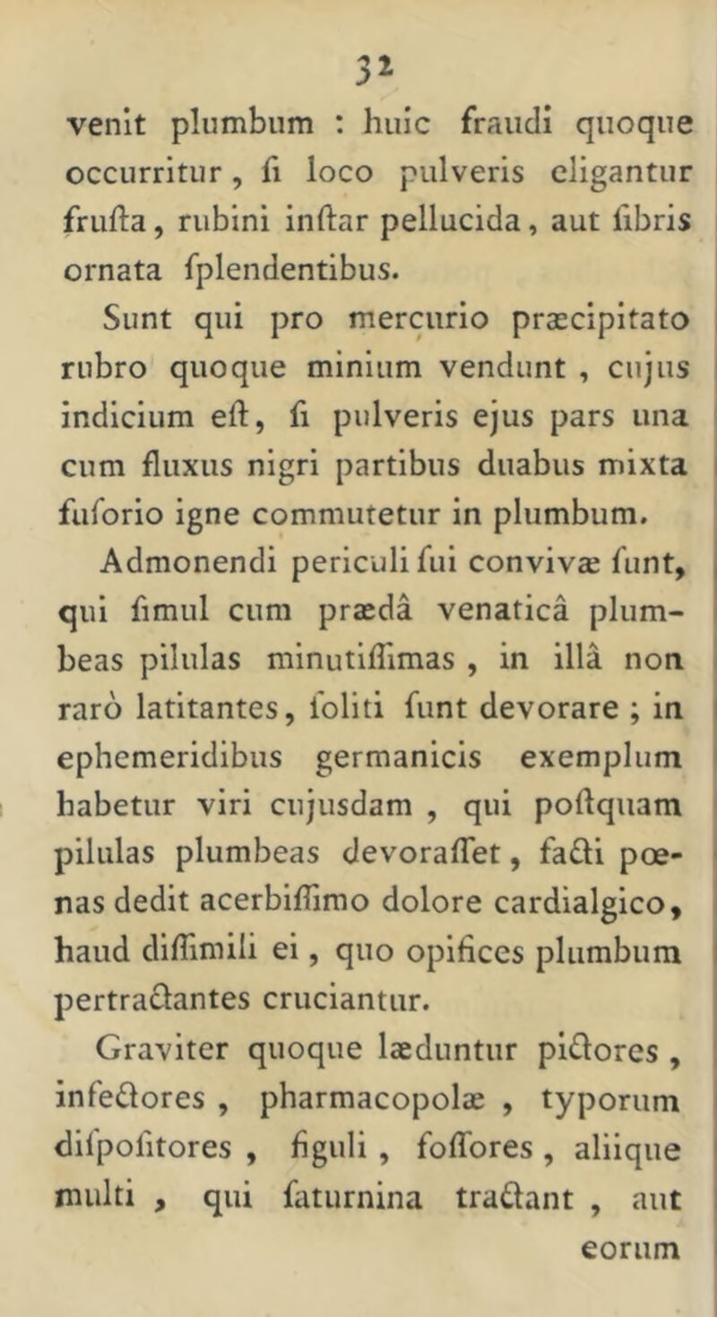 venit plumbum : huic fraudi quoque occurritur, fi loco pulveris eligantur frufta, rubini inftar pellucida, aut fibris ornata fplendentibus. Sunt qui pro mercurio praecipitato rubro quoque minium vendunt , cujus indicium eft, fi pulveris ejus pars una I cum fluxus nigri partibus duabus mixta I fuforio igne commutetur in plumbum. Admonendi periculi fui convivae funt, qui fimiil cura praeda venatica pium- ' beas pilulas minutiflimas , in illa non raro latitantes, ioliti funt devorare ; in i ephemeridibus germanicis exemplum habetur viri cnjusdam , qui poftquam pilulas plumbeas devoralTet, fa£li poe- < nas dedit acerbiffimo dolore cardialgico, haud dilTimili ei, quo opifices plumbum I pertractantes cruciantur. Graviter quoque laeduntur pidores , infedores , pharmacopolae , typorum difpofitores , figuli, foffores , aliique multi , qui faturnina tradant , aut | eorum I