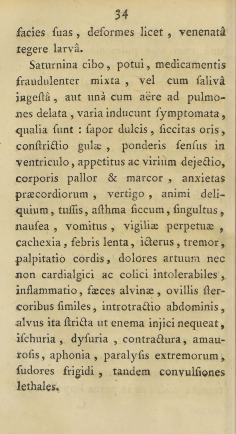 facies fuas , deformes licet , venenati tegere larva. Saturnina cibo, potui, medicamentis fraudulenter mixta , vel cum faliva iagefta, aut una cum aere ad pulmo- i nes delata , varia inducunt fymptomata, | qualia funt : fapor dulcis, ficcitas oris, conftridio gulae , ponderis fenfus in ventriculo, appetitus ac virium dejedio, corporis pallor & marcor , anxietas praecordiorum , vertigo , animi deli- quium , tuffis, allhraa ficcum, fingultus, naulea , vomitus , vigiliae perpetuae , cachexia, febris lenta, iderus , tremor, palpitatio cordis, dolores artuum nec non cardialgici ac colici intolerabiles , inflammatio, faeces alvinae, ovillis fler- coribus fimiles, introtradio abdominis, alvus ita ftrida ut enema injici nequeat, ifchuria , dyfuria , contradura, amau- rofis, aphonia , paralyfis extremorum , fudores frigidi , tandem convulfiones lethales.