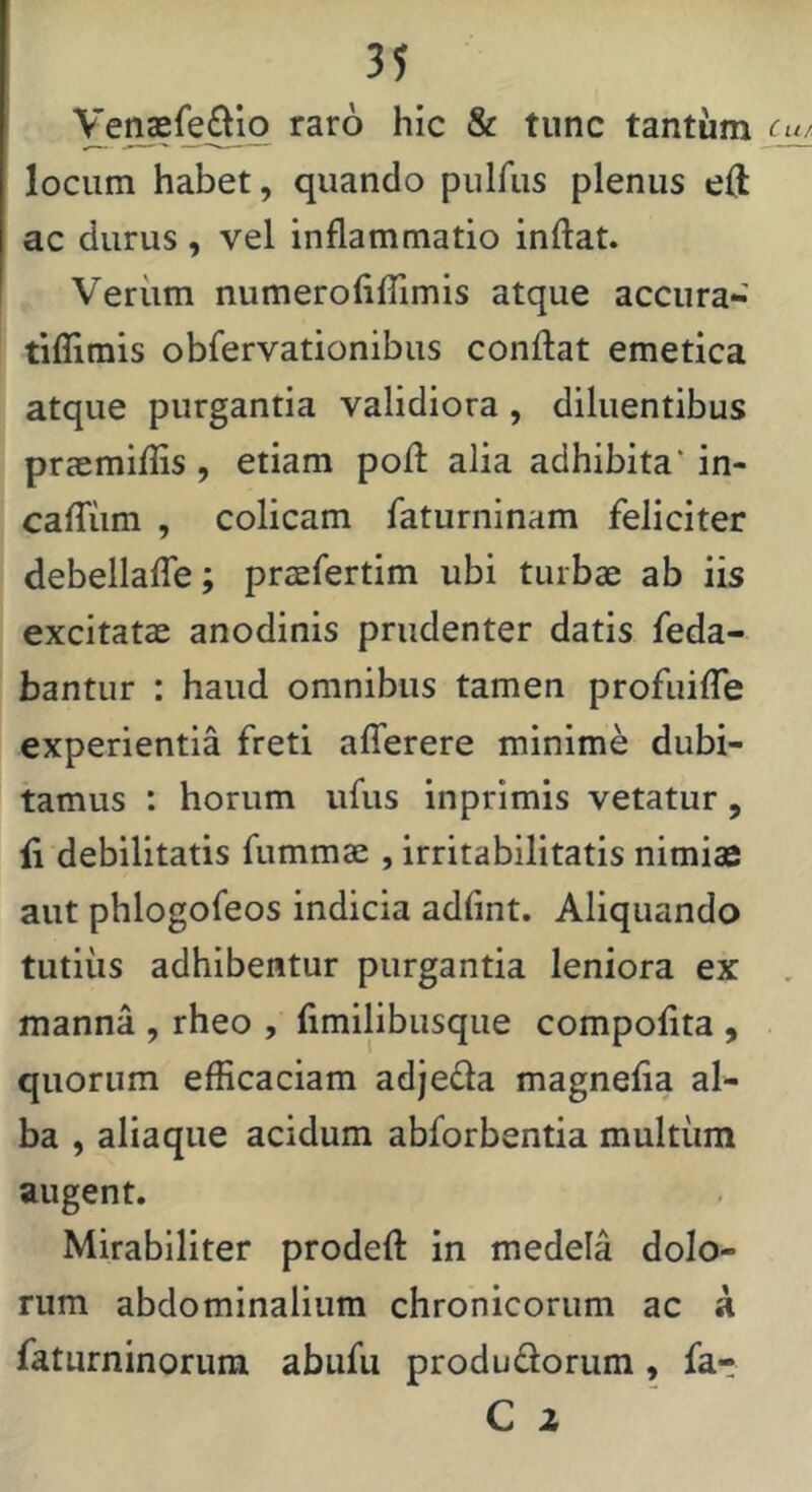 raro hic & tunc tantum locum habet, quando pulfus plenus eft ac durus , vel inflammatio inflat. Veriim numerofilTimis atque accura-' tifllmis obfervationibus conflat emetica atque purgantia validiora , diluentibus prccmiflis , etiam pofl alia adhibita' in- cairiim , colicam faturninam feliciter debellalTe; praefertim ubi turbae ab iis excitatae anodinis prudenter datis feda- bantur : haud omnibus tamen profuilTe experientia freti aflerere minime dubi- tamus : horum ufus inprimis vetatur, fl debilitatis fummae , irritabilitatis nimias aut phlogofeos indicia adflnt. Aliquando tutiiis adhibentur purgantia leniora ex manna , rheo , fimilibusque compofita , quorum efficaciam adjeda magnefla al- ba , aliaque acidum abforbentia multum augent. Mirabiliter prodefl in medela dolo- rum abdominalium chronicorum ac a faturninorum abufu produdorum, fa- C 2