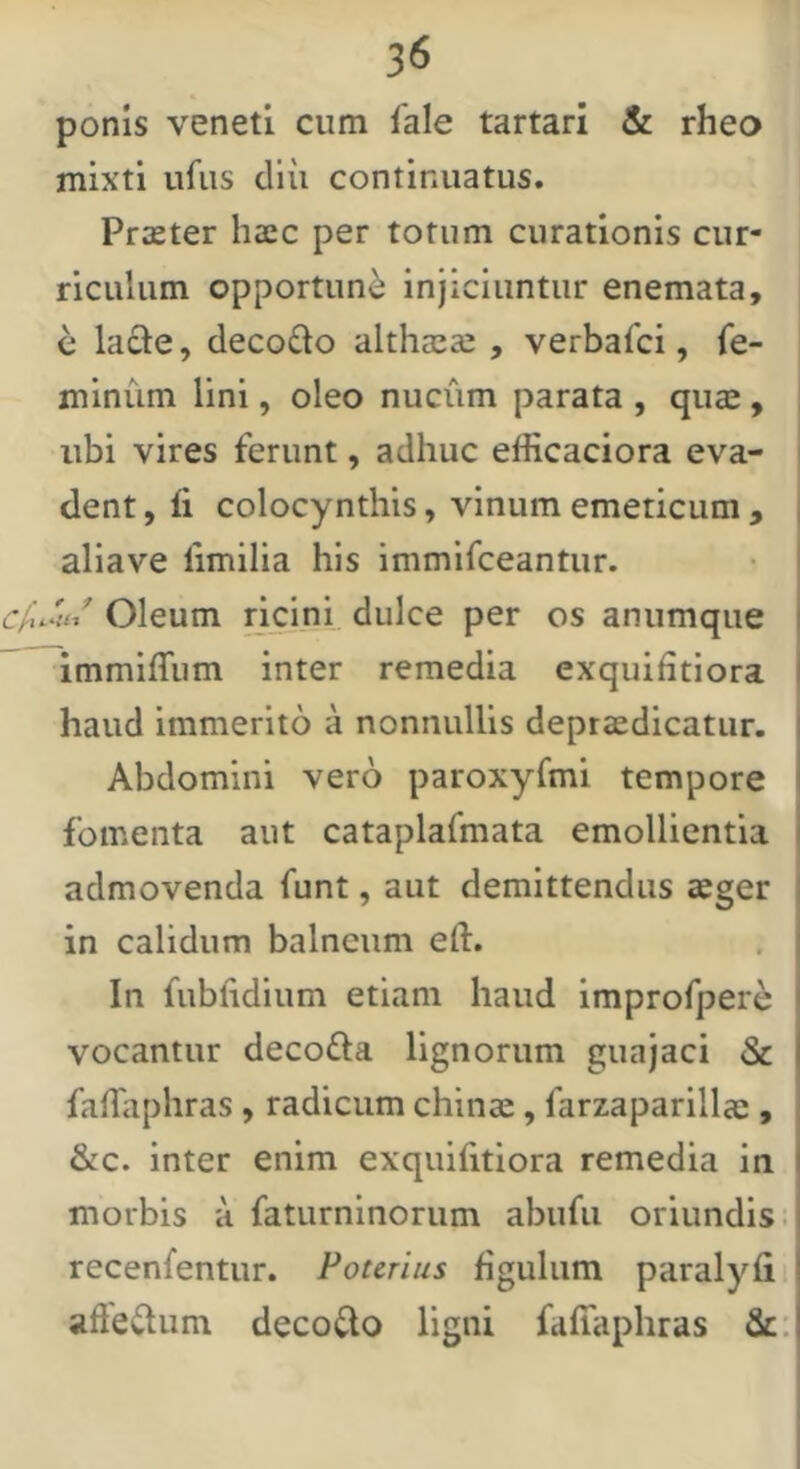 ponis veneti cum fale tartari & rheo mixti ufiis cllii continuatus. Proster haec per totum curationis cur- riculum opportuni injiciuntur enemata, e lacie, decodo althaeas , verbafci, fe- minum lini, oleo nucum parata , qu$ , ubi vires ferunt, adhuc efficaciora eva- dent, li colocynthis, vinum emeticum , , aliave fimilia his immifceantur. • i ' Oleum ncini dulce per os anumque \ immifliim inter remedia exquifitiora j haud immerito a nonnullis depraedicatur. I Abdomini vero paroxyfmi tempore i fomenta aut cataplafmata emollientia i admovenda funt, aut demittendus aeger i in calidum balneum eft. In fublidium etiam haud improfpere vocantur decofla lignorum guajaci & fafliiphras , radicum chinae , farzaparillae , &c. inter enim exquiiitiora remedia in morbis a faturninorum abiifii oriundis.i recenfentur. Potcrius figulum paralyfi afle<^um decoi^o ligni faffaphras Sc: