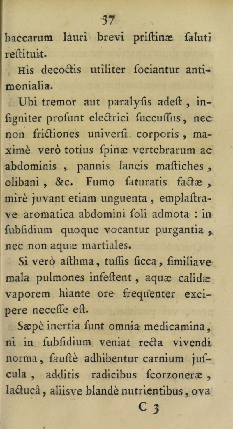 baccarum lauri brevi priftinas faluti reftituit. His decoQis utiliter fociantiir anti- I tnonialia. Ubi tremor aut paralylis adeft , in- (igniter profunt eledrici ruccuffiis, nec non fri^liones univerfi, corporis , ma- xime vero totius fpinae vertebrarum ac abdominis > pannis laneis maftiches, olibani , &c. Fumo laturatis fa£lae , mire juvant etiam unguenta , emplaftra- ve aromatica abdomini foli admota : in fubfidium quoque vocantur purgantia y nec non aquae martiales. Si vero aiihma, tuflis (icca, limiliave mala pulmones infeftent, aquae calidae vaporem hiante ore freqifenter exci- pere neceffe eft. Saepe inertia funt omnia medicamina, ni in fubridium veniat reda vivendi norma ^ fauft^ adhibentur carnium jiif-. cula , additis radicibus fcorzonerae , laduca, aliisve blande nutrientibus, ova C 3