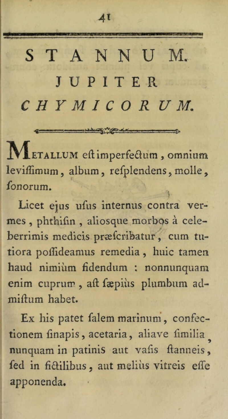 4« STANNUM. J U P I T E R C H Y M I C O R U M. < -I • V. ■ ■■ L.'. IV^ETALLUM eft imperfedum , omnium leviffimiim, album, refplendens, molle , fonorum. s Licet ejus ufns internus contra ver- mes , phtbirin , aliosque morbos a cele- berrimis medicis prasfcribatur, cum tu- tiora poffideamus remedia , huic tamen haud nimiiim fidendum : nonnunquam enim cuprum , aft faepiiis plumbum ad- miftum habet. Ex his patet falem marinum, confec- tionem finapis, acetaria, aliave fimilia nunquam in patinis aut vafis ftanneis, fed in ficlilibus, aut melius vitreis effe apponenda.
