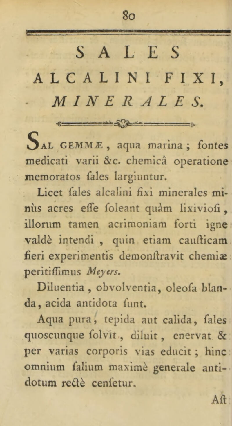SALES ALCALINI FIXI, . MINERALES. •g= — ■ g. Sal GEMMjE , aqua marina ; fontes medicati varii &c. chemica operatione memoratos fales largiuntur. Licet fales alcalini fixi minerales mi- niis acres efle foleant quam lixiviofi,, illorum tamen acrimoniam forti igne: vald^ intendi , quin etiam caufticam. fleri experimentis demonftravit chemias. peritiflimus Meyers. Diluentia , obvolventia, oleofa blan- da, acida antidota funt. Aqua pura, tepida aut calida, fales quoscunque folvit,, diluit, enervat & per varias corporis vias educit; hinc: omnium falium maxime generale anti-> dotum refl^ cenfetur. Aft