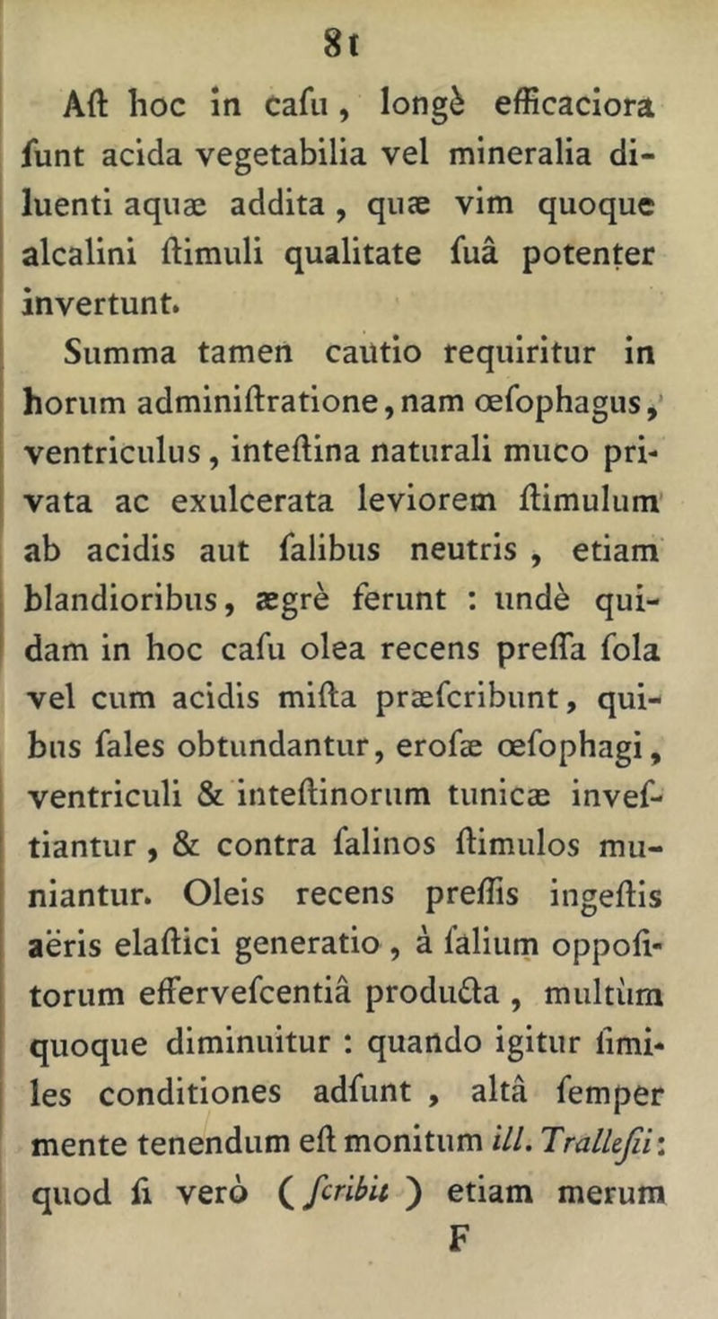 8t Aft lioc In cafu, long^ efficaciora funt acida vegetabilia vel mineralia di- luenti aquae addita , quae vim quoque ' alcalini ftimuli qualitate fua potenter i invertunt. ^ Summa tamen cautio requiritur in ! horum adminifl:ratione,nam oefophagus,’ i ventriculus, inteftina naturali muco pri- 1 vata ac exulcerata leviorem flimulum ab acidis aut falibus neutris , etiam j blandioribus, aegre ferunt : und^ qui- I dam in hoc cafu olea recens preffa fola vel cum acidis mifta praefcribunt, qui- bus fales obtundantur, erofae oefophagi, ventriculi & inteftinoriim tunicae invef- tiantur, & contra falinos ftimulos mu- niantur. Oleis recens preffis ingeftis aeris elaftici generatio , a faliiim oppoft- torum effervefcentia produda , multum quoque diminuitur : quando igitur fimi- les conditiones adfunt , alta femper mente tenendum eft monitum ill. Tralkfii: quod fi vero (^fcribit ) etiam merum F