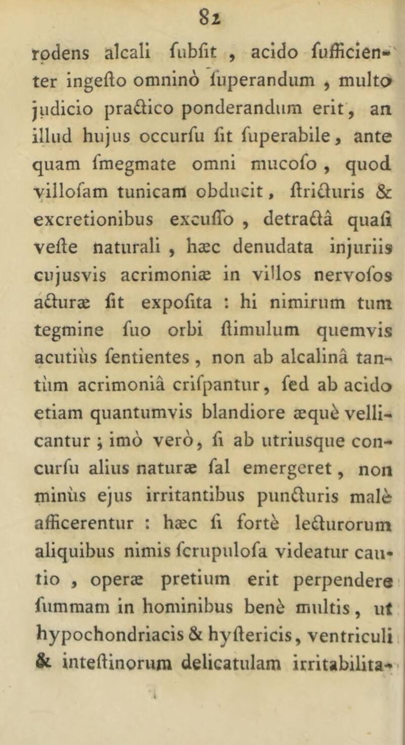 rodens alcall fubfit , acido fufficien-' ter ingefto omnino fuperandum , multo judicio pradico ponderandum erit , an illud hujus occurfu fit fuperabile, ante quam fmegmate omni mucofo, quod yillofam tunicam obducit, flrifluris & excretionibus excuffo , detrada quali vefte naturali , haec denudata injuriis cujusvis acrimoniae in villos nervofos aduras Iit expofita : hi nimirum tum tegmine fuo orbi ftimulum quemvis acutiiis fentientes , non ab alcalina tan- tiim acrimonia crifpantur, fed ab acido etiam quantumvis blandiore aequ^ velli- cantur ; imo vero, fi ab utriusque con- curfu alius naturae fal emergeret, non miniis ejus irritantibus punduris male afficerentur : haec li fort^ ledurorum aliquibus nimis fcrupulofa videatur cau- tio , operae pretium erit perpendere fummam in hominibus ben6 multis, ut hypochondriacis & hyftericis, ventriculi i & inteftinorum delicatulam irritabilita*» • i t