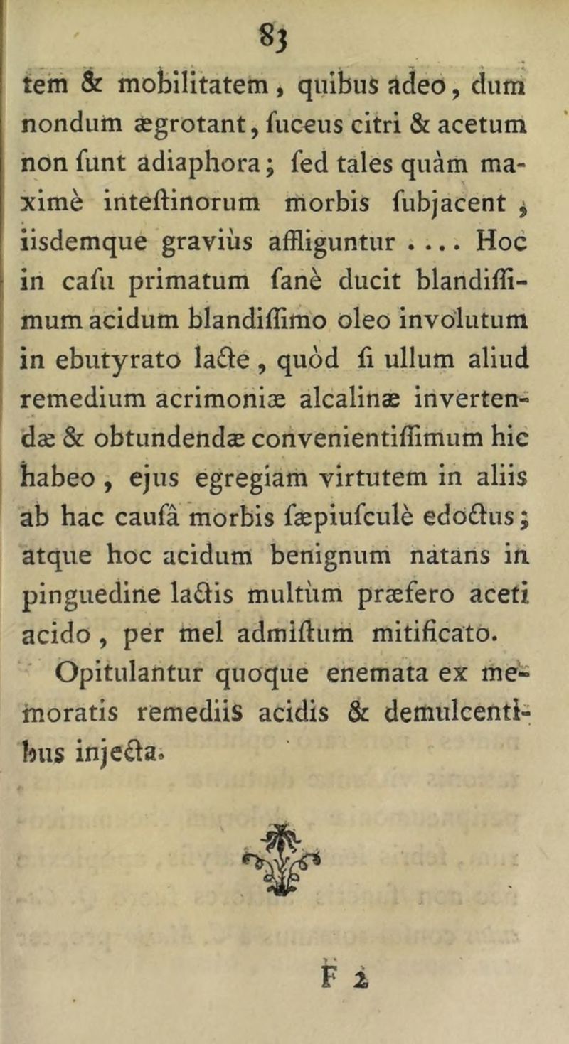 8? tem & mobilitatem, quibus adeo, dum nondum «egrotant, fuceus citri & acetum non funt adiaphora; fed tales quam ma- xime inteftinorum morbis fubjacent ^ iisdemque gravius affliguntur .... Hoc in cafu primatum fan^ ducit blandiffi- mum acidum blandiffimo oleo involutum in ebutyrato lade , quod fi ullum aliud remedium acrimoniae alcalinae inverten- dae & obtundendae convenientiffimum hic habeo , ejus egregiam virtutem in aliis ab hac caufa morbis faepiufcule edd£lus; atque hoc acidum benignum natans in pinguedine laftis multum praefero aceti acido, per mei admiftum mitificato. Opitulantur quoque enemata ex me- moratis remediis acidis & demulcenti- bus injeda.