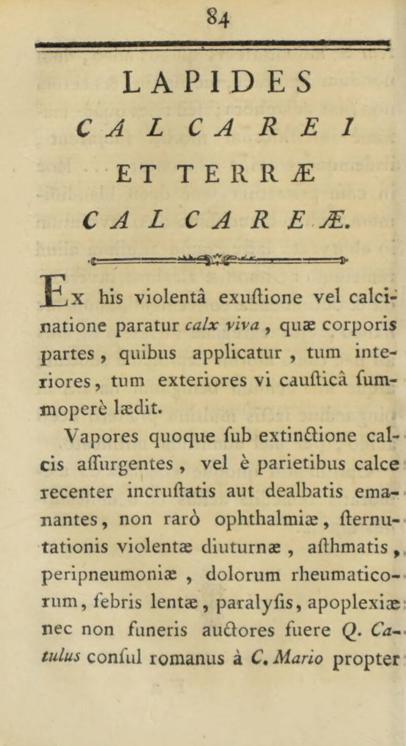 LAPIDES C A L C A REI ET T E R R iE C A L C A R E jE. J£x his violenta exuftione vel calci- natione paratur calx viva , quae corporis partes , quibus applicatur , tum inte- riores, tum exteriores vi caudica fum- xnopere laedit. Vapores quoque fub extindione cal- cis adurgentes , vel e parietibus calce recenter incruftatis aut dealbatis ema- nantes, non raro Ophthalmiae, demu- tationis violentae diuturnae , adhmatis , peripneumoniae , dolorum rheumatico- rum, lebris lentae, paralyds, apoplexiae nec non funeris aiudores fuere Q. Ca~> tuLus confiil romanus a C, Mario propter