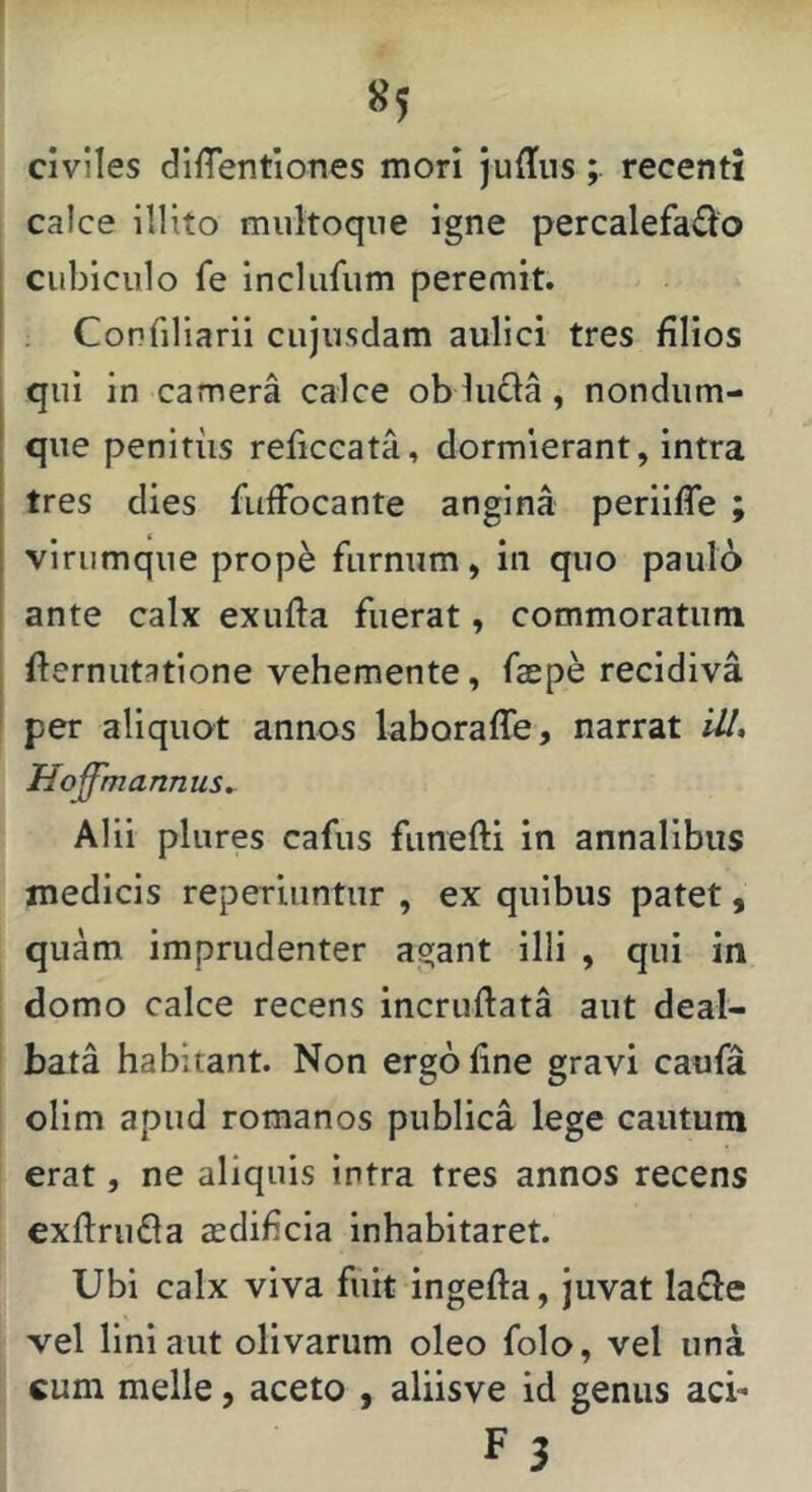 «5 civiles dilTentiones mori judusrecenti calce Illito multoqne igne percalefado cubiculo fe inclufum peremit. Confiliarii cujusdam aulici tres filios qui in camera calce obluda, nondum- que penitus reficcata, dormierant, intra tres dies fufFocante angina periifTe ; virumque prop^ furnum, in quo paulo ante calx exufta fuerat, commoratum fternutatione vehemente, faepe recidiva per aliquot annos laboraffe, narrat iU, Hoffmannus^ Alii pliires cafus funefti in annalibus medicis reperiiintur , ex quibus patet, quam imprudenter agant illi , qui in domo calce recens incruftata aut deal- bata habitant. Non ergo fine gravi caufa olim apud romanos publica lege cautum erat, ne aliquis intra tres annos recens exfirufla aedificia inhabitaret. Ubi calx viva fuit ingefta, juvat la£l:e vel liniant olivarum oleo folo, vel una cum meile, aceto , aliisve id genus aci-