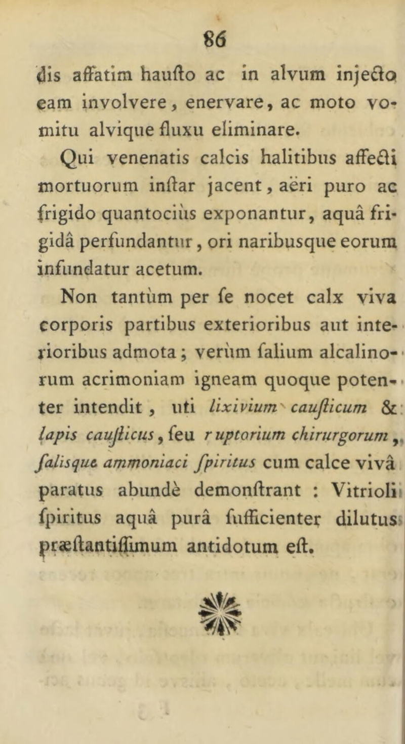<3is afFatim haufto ac in alvum inje£lQ eam involvere, enervare, ac moto vo- mitu alvique fluxu eliminare. Qui venenatis calcis halitibus afledi mortuorum inftar jacent, aeri puro ac frigido quantocius exponantur, aqua fri- gida perfundantur, ori naribusque eorum infundatur acetum. Non tantum per fe nocet calx viva corporis partibus exterioribus aut inte- rioribus admota; veriim falium alcalino-* rum acrimoniam igneam quoque poten- • ter intendit , uti lixivium' caujlicum &: lapis caujHcus^(t\i ruptorium chirurgorum^, fcdisqut ammoniaci fpiritus cum calce viva paratus abunde demonftrant : Vitriolii fpiritus aqua pura fuflicienter dilutusjj praeflantilTunum antidotum eft.