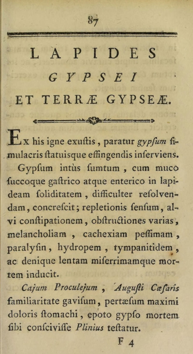 LAPIDES GYPSEI .ET TERR^ GYPSEA. Ei X his igne exuftis , paratur gypfum fi- mulacris ftatuisqiie effingendis inferviens. Gypfum intus fumtum , cum muco fuccoque gaftrico atque enterico in lapi- deam foliditatem , difficulter refolven- dam, concrefcit; repletionis fenfum, al- vi conftipationem, obftruftiones varias, melancholiam , cachexiam peffimam , paralyfin , hydropem , tympanitidem , ac denique lentam miferrimamque mor- tem inducit. Cajum Proculejum j 'Augujli Cee faris familiaritate gavifum, pertasfum maximi doloris ftomachi, epoto gypfo mortem libi confeiviffe Plinius teftatur.