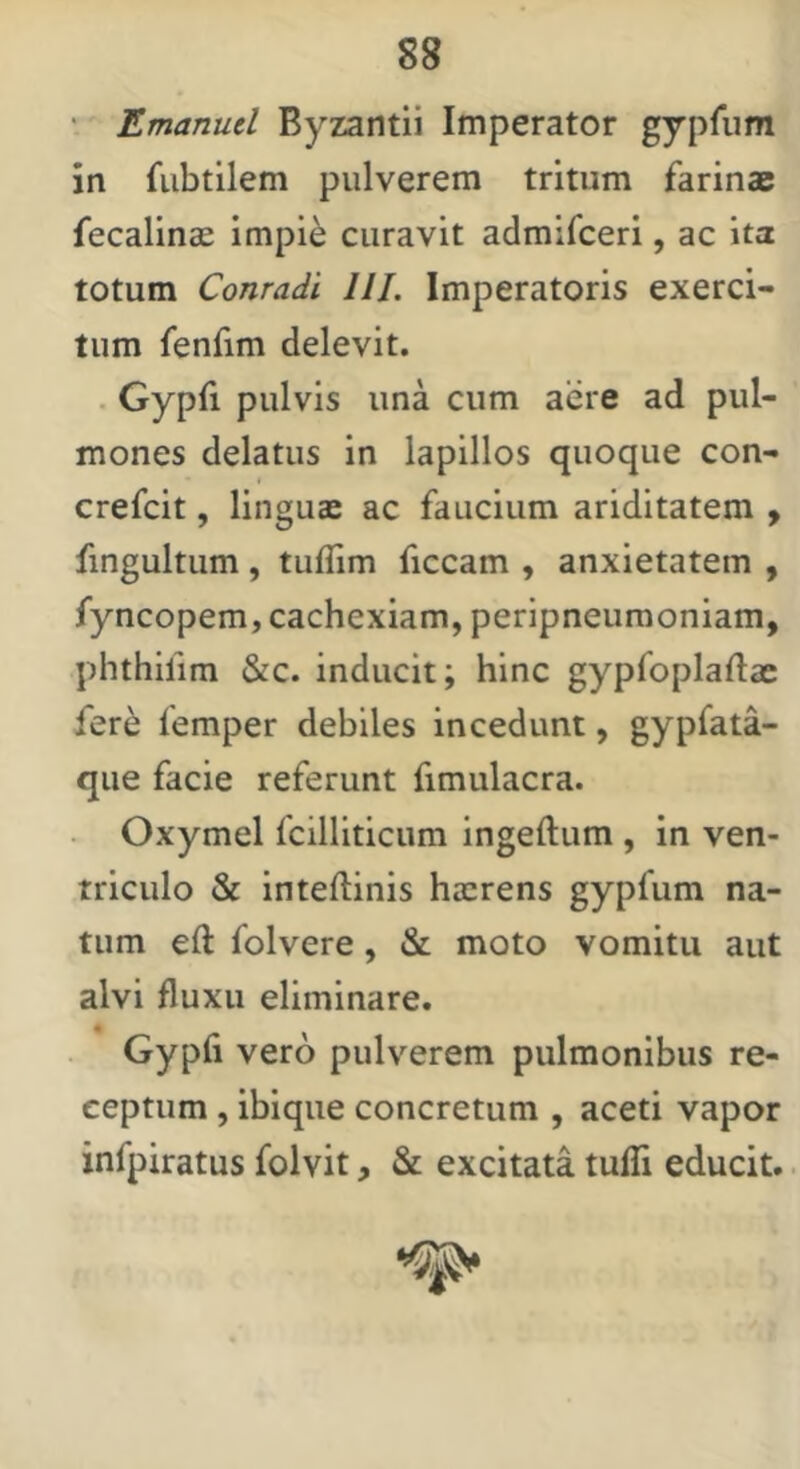 • Emanucl Byzantii Imperator gyprum in fiibtilem pulverem tritum farinae fecalinae impie curavit admifceri, ac ita totum Conradi 111. Imperatoris exerci- tum fenfim delevit. . Gypfi pulvis una cum aere ad pul- mones delatus in lapillos quoque con- crefcit, linguas ac faucium ariditatem y fingultum, tuflim ficcam , anxietatem , fyncopem, cachexiam, peripneuraoniam, phthifim &c. inducit; hinc gypfoplaftac fere femper debiles incedunt, gypfata- que facie referunt fimulacra. Oxymel fcilliticum ingeftum , in ven- triculo & inteftinis hasrens gypfum na- tum eft folvere, & moto vomitu aut alvi fluxu eliminare. Gypfi vero pulverem pulmonibus re- ceptum , ibique concretum , aceti vapor infpiratus folvit, & excitata tufli educit..