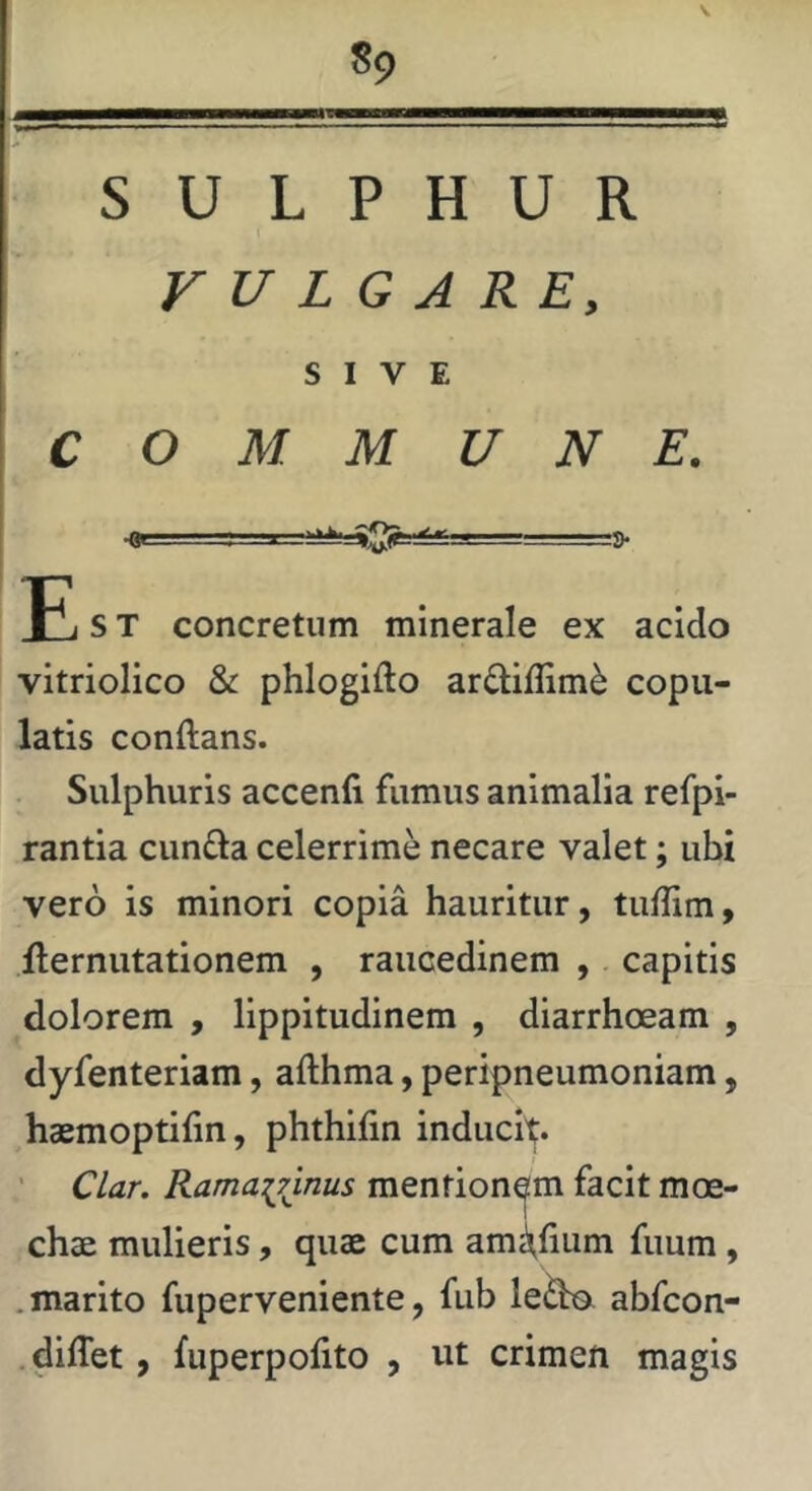 SULPHUR VULGARE, SIVE COMMUNE. E s T concretum minerale ex acido vitriolico & phlogifto ardiffim^ copu- latis conftans. Sulphuris accenfi fumus animalia refpi- rantia eunda celerrime necare valet; ubi vero is minori copia hauritur, tuffim, ilernutationem , raucedinem , capitis dolorem , lippitudinem , diarrhoeam , dyfenteriam, afthma, peripneumoniam, haemoptilin, phthifin inducit. ' Clar. Ramainnus mentionem facit moe- chae mulieris, quae cum amithum fuum, .marito fuperveniente, fub ledo, abfeon- diffet, fuperpolito , ut crimen magis