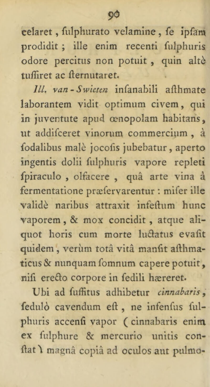 9d celaret, fulphurato velamine, fe ipfam prodidit ; ille enim recenti fulphuris odore percitus non potuit , quin alt6 tu/Iiret ac fternutaret. IIL van~Swicun infanabili afthmate laborantem vidit optimum civem, qui in juventute apud oenopolam habitans, ut addifceret vinorum commercium , a fodalibus mal^ jocofis jubebatur, aperto ingentis dolii fulphuris vapore repleti fpiraculo , olfacere , qua arte vina a fermentatione prcefervarentur ; mifer ille validi naribus attraxit infertum hunc vaporem, & mox concidit, atque ali- quot horis cum morte liurtatus evafit quidem , verum tota vita manfit arthma- ticus& nunquam fomnum capere potuit, nifi ere£lo corpore in fedili haereret. Ubi ad fuffitus adhibetur cinnabaris j fedulo cavendum ert , ne infenfus ful- phuris accenfi vapor ( cinnabaris enim ex fulphure & mercurio unitis con- rtat\ magna copia ad oculos aut pulmo-