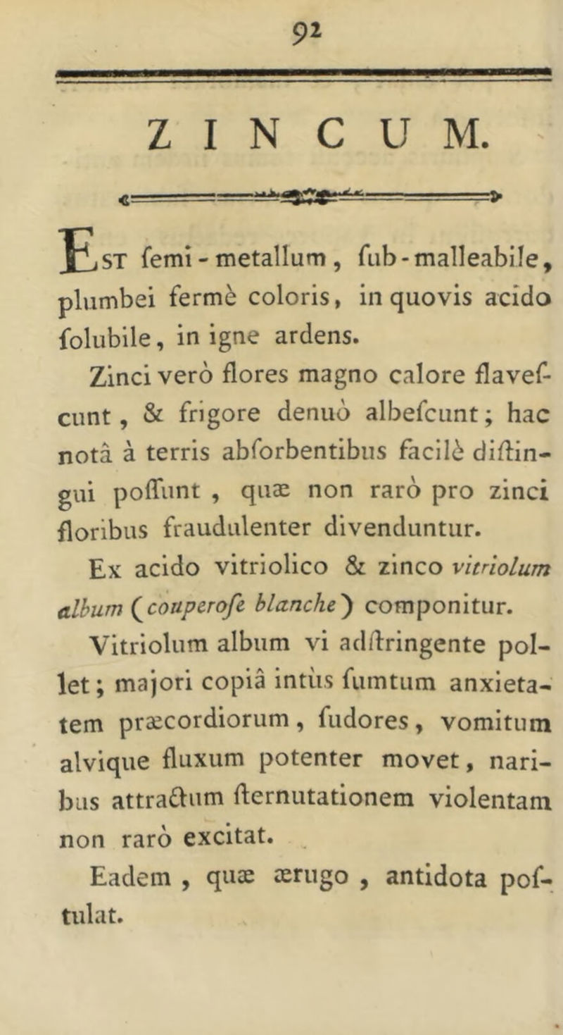 ■MMM—I——— ZINCUM. ' c — ■ > y, ST femi - metallum, fub - malleabile, plumbei ferme coloris, in quovis acido folubile, in igne ardens. Zinci vero flores magno calore flavef- cunt, & frigore denuo albefcunt; hac nota a terris abforbentibiis faclI6 diflin- gui poffunt , quae non raro pro zinci floribus fraudulenter divenduntur. Ex acido vitriolico & zinco vltriolum album (^couperofe blanche^ componitur. Vitriolum album vi addringente pol- let ; majori copia intus fumtum anxieta- tem praecordiorum, fudores, vomitum alvique fluxum potenter movet, nari- bus attradum flernutationem violentam non raro excitat. Eadem , quae aerugo , antidota pof- tulat.