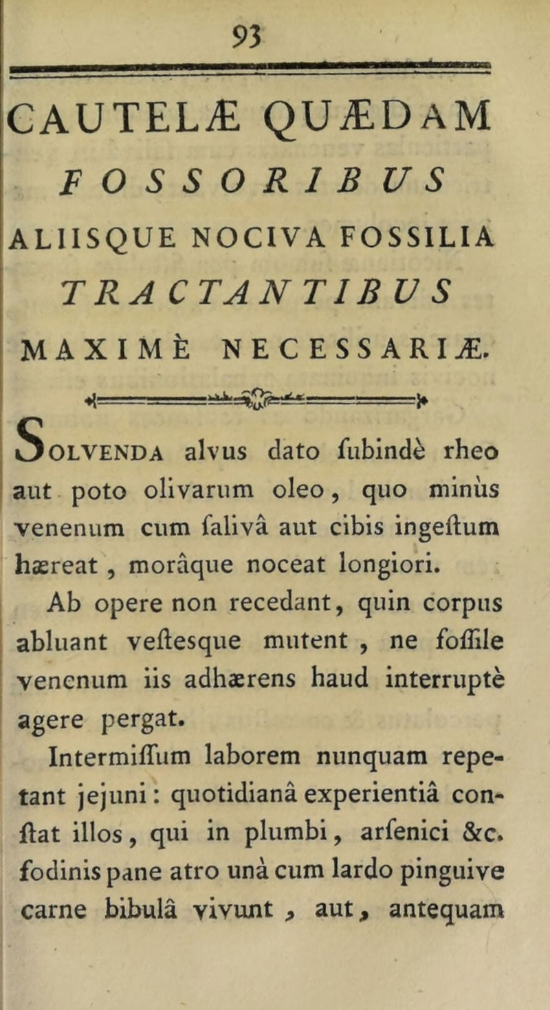 CAUTELA quadam F O S S O R 1 B U S ALIISQUE NOCIVA FOSSILIA TRA CTANTIBU S MAXIMt: NECESSARIAE. Solvenda alvus dato fubindi rheo aut poto olivarum oleo, quo minus venenum cum faliva aut cibis ingeftum hasreat, moraque noceat longiori. Ab opere non recedant, quin corpus abluant veftesque mutent , ne foffile venenum iis adhaerens haud interrupte agere pergat. Intermiffiim laborem nunquam repe- tant jejuni: quotidiana experientia con- flat illos, qui in plumbi, arfenici &c. fodinis pane atro una cum lardo pinguive carne bibula vivunt , aut, antequam