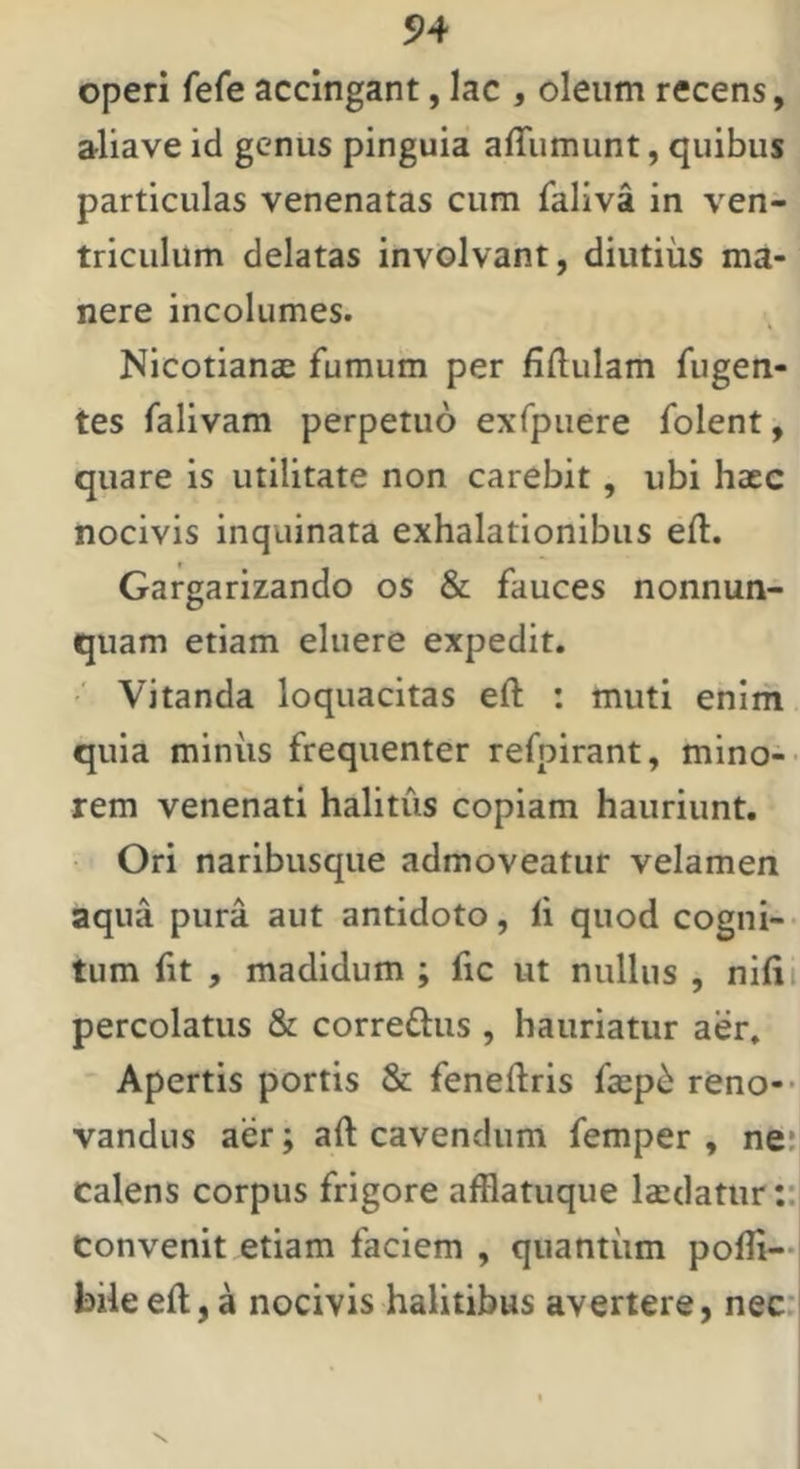 operi fefe accingant, lac , oleum recens, aliave id genus pinguia affumunt, quibus particulas venenatas cum faliva in ven- triculum delatas involvant, diutius ma- nere incolumes. Nicotianae fumum per fidulam fligen- tes falivam perpetuo exfpuere folent, quare is utilitate non carebit, ubi hacc nocivis inquinata exhalationibus efl:. Gargarizando os & fauces nonnun- quam etiam eluere expedit. Vitanda loquacitas eft : muti enim quia miniis frequenter refpirant, mino-- rem venenati halitus copiam hauriunt. Ori naribusque admoveatur velamen aqua pura aut antidoto, li quod cogna- tum fit , madidum ; fic ut nullus , nifii percolatus & correflus , hauriatur aer. Apertis portis & feneftris fsep^ reno-* vandus aer; aft cavendum femper , ne; calens corpus frigore afflatuque laedatur ::j convenit etiam faciem , quantiim pofli—i bile efl, a nocivis halitibus avertere, nec''