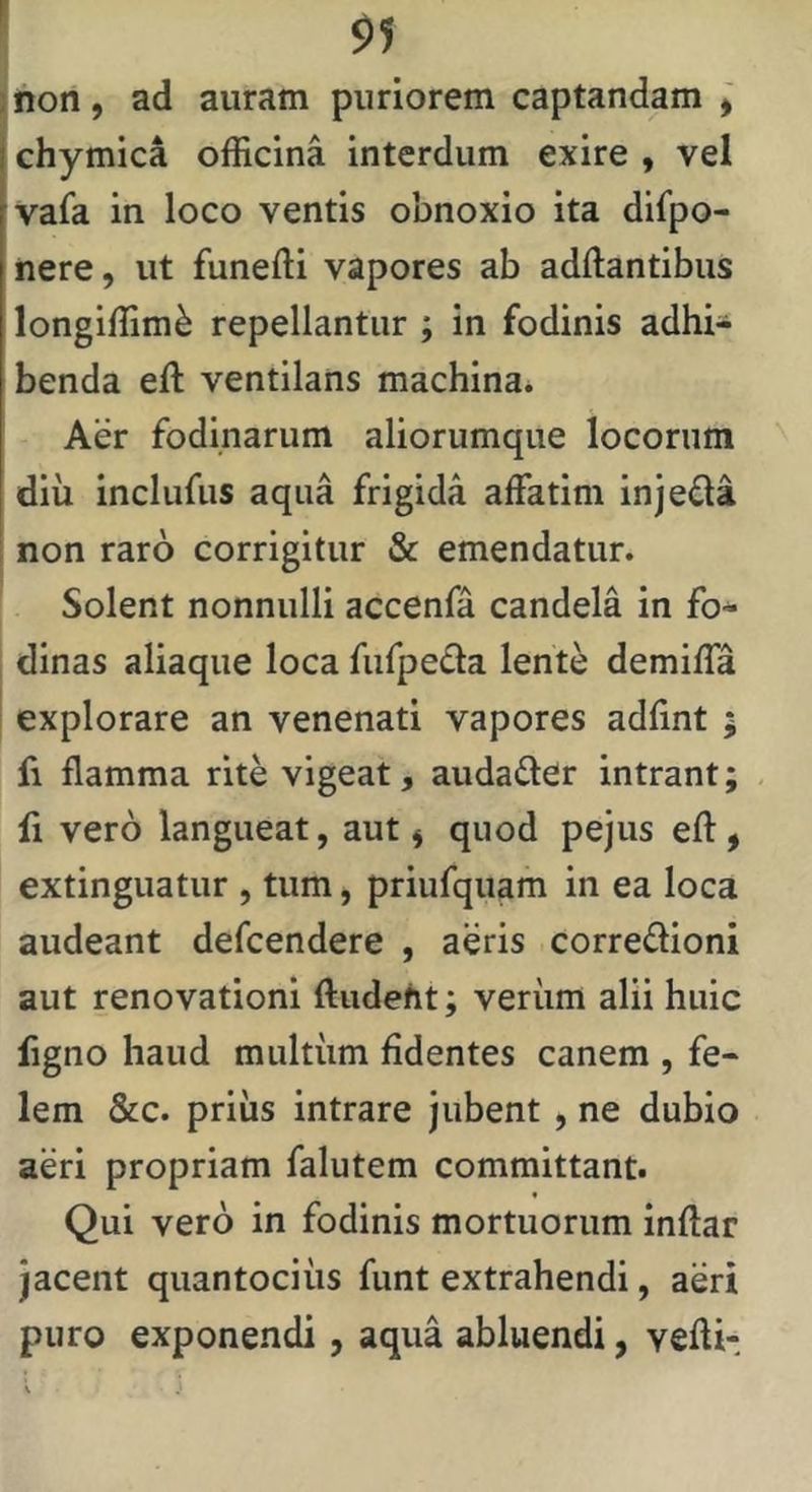 l jnon, ad auram puriorem captandam j chymica officina interdum exire , vel vafa in loco ventis obnoxio ita difpo- nere, ut funefti vapores ab aditantibus longiffim^ repellantur ; in fodinis adhi- benda eft ventilans machina. Aer fodinarum aliorumque locorum diii inclufus aqua frigida affatim injeda non raro corrigitur & emendatur. Solent nonnulli accenfa candela in fo- dinas aliaque loca fufpeda lente demiffa explorare an venenati vapores adlint ; fi flamma rite vigeat, audader intrant; li vero langueat, aut ^ quod pejus eft , extinguatur , tum, priufquam in ea loca audeant defcendere , aeris corredioni aut renovationi ftudeht; veriim alii huic figno haud multum fidentes canem , fe- lem &c. priiis intrare jubent, ne dubio aeri propriam falutem committant. Qui vero in fodinis mortuorum inftar jacent quantocius funt extrahendi, aeri puro exponendi, aqua abluendi, vefli-